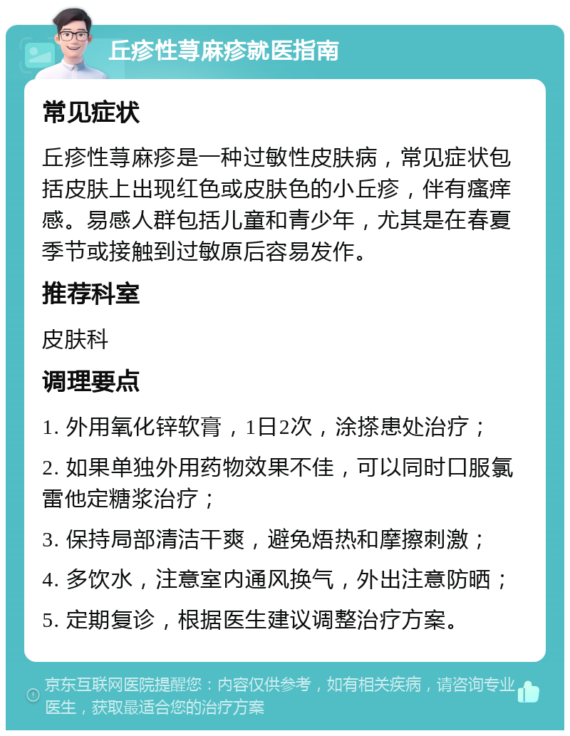 丘疹性荨麻疹就医指南 常见症状 丘疹性荨麻疹是一种过敏性皮肤病，常见症状包括皮肤上出现红色或皮肤色的小丘疹，伴有瘙痒感。易感人群包括儿童和青少年，尤其是在春夏季节或接触到过敏原后容易发作。 推荐科室 皮肤科 调理要点 1. 外用氧化锌软膏，1日2次，涂搽患处治疗； 2. 如果单独外用药物效果不佳，可以同时口服氯雷他定糖浆治疗； 3. 保持局部清洁干爽，避免焐热和摩擦刺激； 4. 多饮水，注意室内通风换气，外出注意防晒； 5. 定期复诊，根据医生建议调整治疗方案。