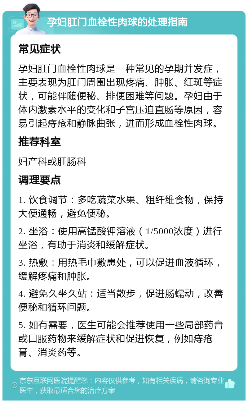 孕妇肛门血栓性肉球的处理指南 常见症状 孕妇肛门血栓性肉球是一种常见的孕期并发症，主要表现为肛门周围出现疼痛、肿胀、红斑等症状，可能伴随便秘、排便困难等问题。孕妇由于体内激素水平的变化和子宫压迫直肠等原因，容易引起痔疮和静脉曲张，进而形成血栓性肉球。 推荐科室 妇产科或肛肠科 调理要点 1. 饮食调节：多吃蔬菜水果、粗纤维食物，保持大便通畅，避免便秘。 2. 坐浴：使用高锰酸钾溶液（1/5000浓度）进行坐浴，有助于消炎和缓解症状。 3. 热敷：用热毛巾敷患处，可以促进血液循环，缓解疼痛和肿胀。 4. 避免久坐久站：适当散步，促进肠蠕动，改善便秘和循环问题。 5. 如有需要，医生可能会推荐使用一些局部药膏或口服药物来缓解症状和促进恢复，例如痔疮膏、消炎药等。