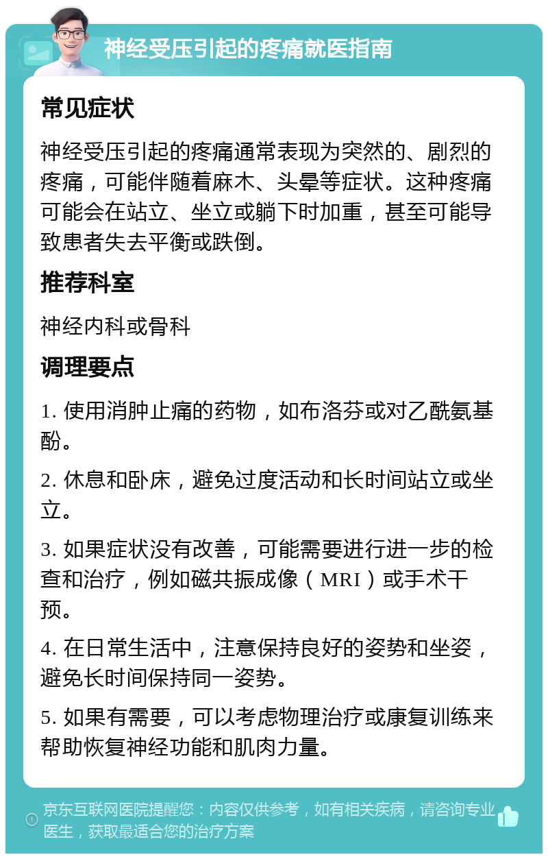 神经受压引起的疼痛就医指南 常见症状 神经受压引起的疼痛通常表现为突然的、剧烈的疼痛，可能伴随着麻木、头晕等症状。这种疼痛可能会在站立、坐立或躺下时加重，甚至可能导致患者失去平衡或跌倒。 推荐科室 神经内科或骨科 调理要点 1. 使用消肿止痛的药物，如布洛芬或对乙酰氨基酚。 2. 休息和卧床，避免过度活动和长时间站立或坐立。 3. 如果症状没有改善，可能需要进行进一步的检查和治疗，例如磁共振成像（MRI）或手术干预。 4. 在日常生活中，注意保持良好的姿势和坐姿，避免长时间保持同一姿势。 5. 如果有需要，可以考虑物理治疗或康复训练来帮助恢复神经功能和肌肉力量。