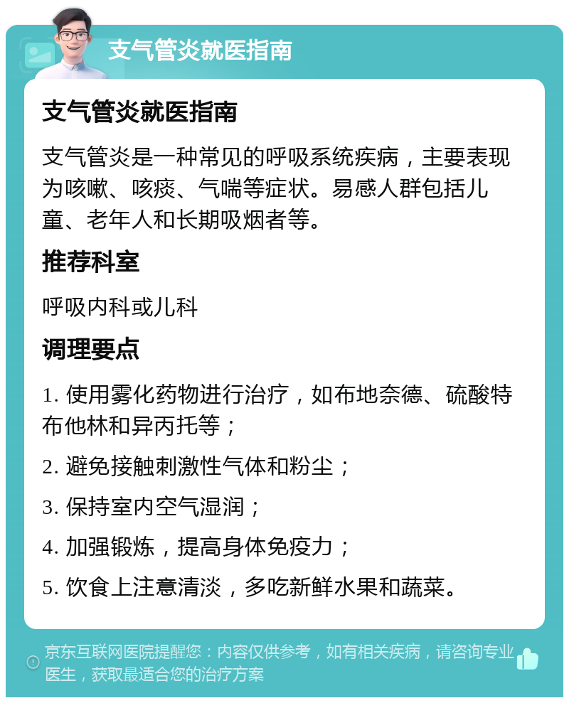 支气管炎就医指南 支气管炎就医指南 支气管炎是一种常见的呼吸系统疾病，主要表现为咳嗽、咳痰、气喘等症状。易感人群包括儿童、老年人和长期吸烟者等。 推荐科室 呼吸内科或儿科 调理要点 1. 使用雾化药物进行治疗，如布地奈德、硫酸特布他林和异丙托等； 2. 避免接触刺激性气体和粉尘； 3. 保持室内空气湿润； 4. 加强锻炼，提高身体免疫力； 5. 饮食上注意清淡，多吃新鲜水果和蔬菜。