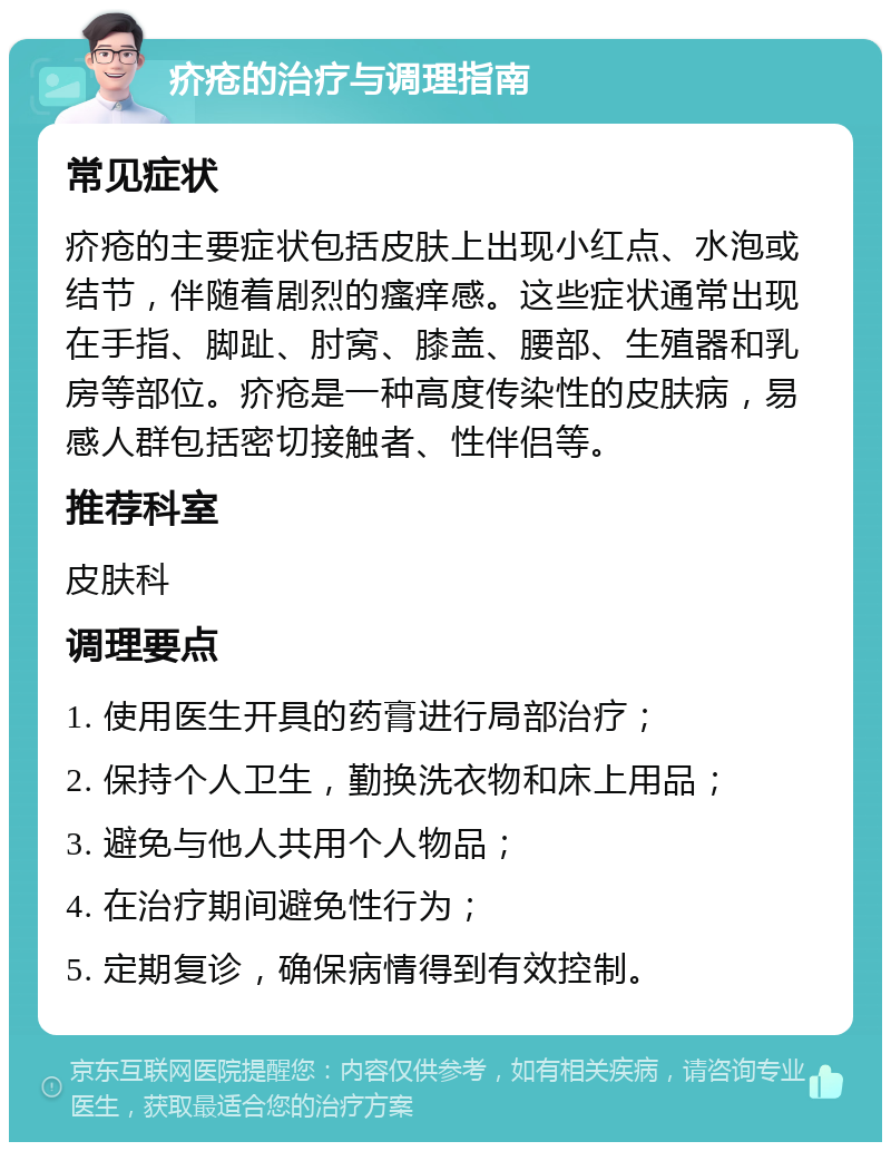 疥疮的治疗与调理指南 常见症状 疥疮的主要症状包括皮肤上出现小红点、水泡或结节，伴随着剧烈的瘙痒感。这些症状通常出现在手指、脚趾、肘窝、膝盖、腰部、生殖器和乳房等部位。疥疮是一种高度传染性的皮肤病，易感人群包括密切接触者、性伴侣等。 推荐科室 皮肤科 调理要点 1. 使用医生开具的药膏进行局部治疗； 2. 保持个人卫生，勤换洗衣物和床上用品； 3. 避免与他人共用个人物品； 4. 在治疗期间避免性行为； 5. 定期复诊，确保病情得到有效控制。