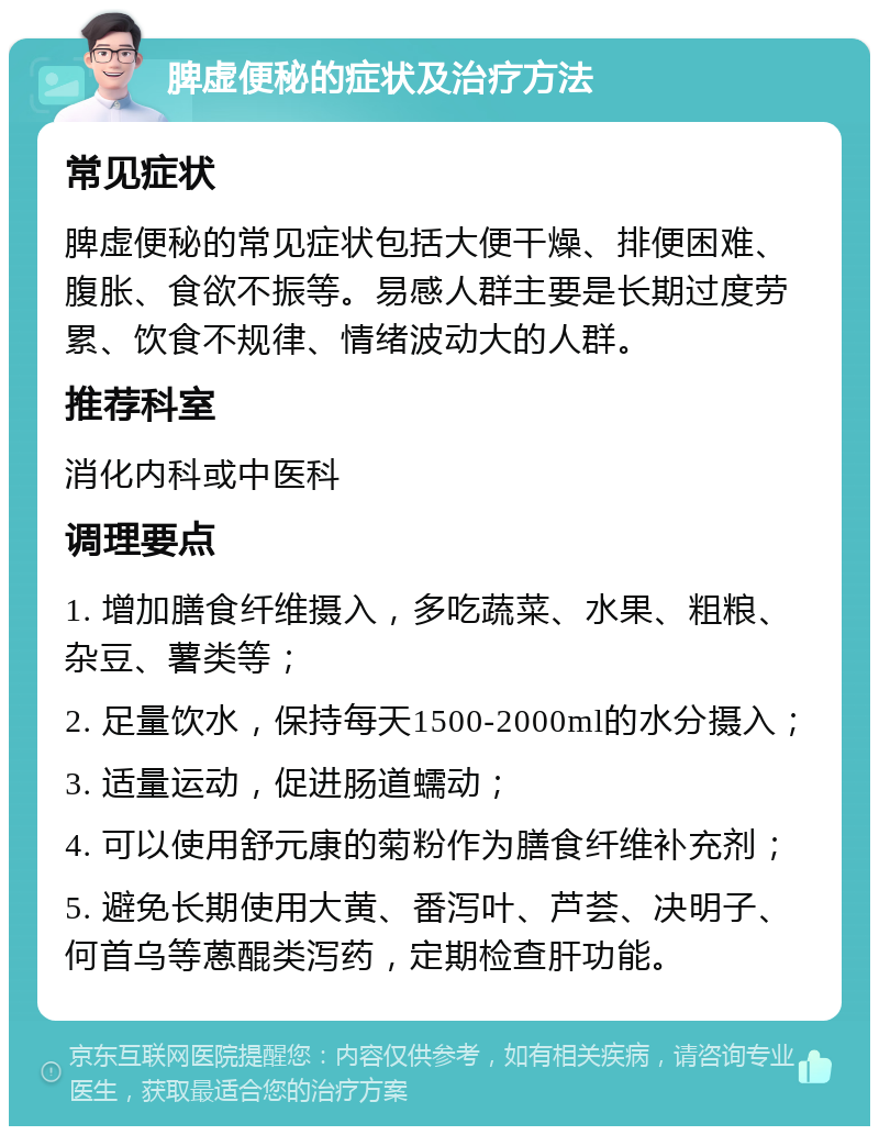 脾虚便秘的症状及治疗方法 常见症状 脾虚便秘的常见症状包括大便干燥、排便困难、腹胀、食欲不振等。易感人群主要是长期过度劳累、饮食不规律、情绪波动大的人群。 推荐科室 消化内科或中医科 调理要点 1. 增加膳食纤维摄入，多吃蔬菜、水果、粗粮、杂豆、薯类等； 2. 足量饮水，保持每天1500-2000ml的水分摄入； 3. 适量运动，促进肠道蠕动； 4. 可以使用舒元康的菊粉作为膳食纤维补充剂； 5. 避免长期使用大黄、番泻叶、芦荟、决明子、何首乌等蒽醌类泻药，定期检查肝功能。