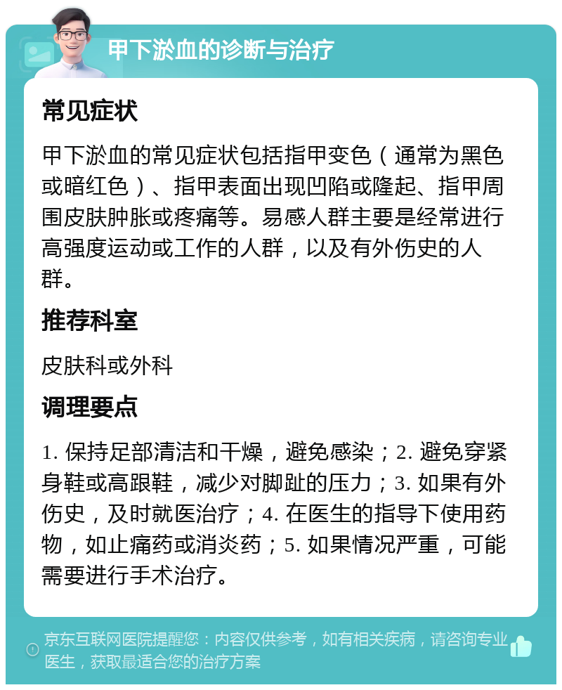 甲下淤血的诊断与治疗 常见症状 甲下淤血的常见症状包括指甲变色（通常为黑色或暗红色）、指甲表面出现凹陷或隆起、指甲周围皮肤肿胀或疼痛等。易感人群主要是经常进行高强度运动或工作的人群，以及有外伤史的人群。 推荐科室 皮肤科或外科 调理要点 1. 保持足部清洁和干燥，避免感染；2. 避免穿紧身鞋或高跟鞋，减少对脚趾的压力；3. 如果有外伤史，及时就医治疗；4. 在医生的指导下使用药物，如止痛药或消炎药；5. 如果情况严重，可能需要进行手术治疗。