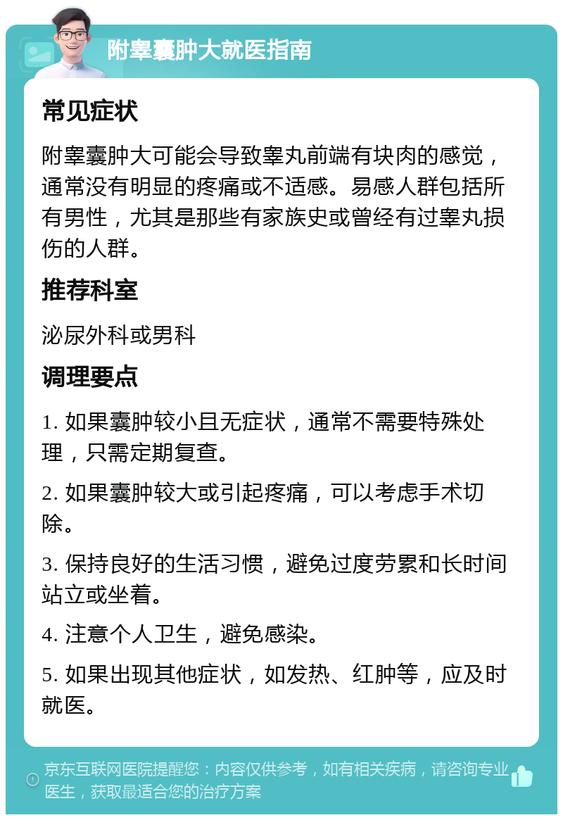 附睾囊肿大就医指南 常见症状 附睾囊肿大可能会导致睾丸前端有块肉的感觉，通常没有明显的疼痛或不适感。易感人群包括所有男性，尤其是那些有家族史或曾经有过睾丸损伤的人群。 推荐科室 泌尿外科或男科 调理要点 1. 如果囊肿较小且无症状，通常不需要特殊处理，只需定期复查。 2. 如果囊肿较大或引起疼痛，可以考虑手术切除。 3. 保持良好的生活习惯，避免过度劳累和长时间站立或坐着。 4. 注意个人卫生，避免感染。 5. 如果出现其他症状，如发热、红肿等，应及时就医。