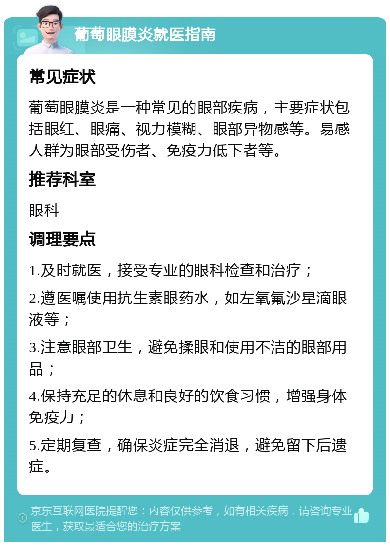 葡萄眼膜炎就医指南 常见症状 葡萄眼膜炎是一种常见的眼部疾病，主要症状包括眼红、眼痛、视力模糊、眼部异物感等。易感人群为眼部受伤者、免疫力低下者等。 推荐科室 眼科 调理要点 1.及时就医，接受专业的眼科检查和治疗； 2.遵医嘱使用抗生素眼药水，如左氧氟沙星滴眼液等； 3.注意眼部卫生，避免揉眼和使用不洁的眼部用品； 4.保持充足的休息和良好的饮食习惯，增强身体免疫力； 5.定期复查，确保炎症完全消退，避免留下后遗症。