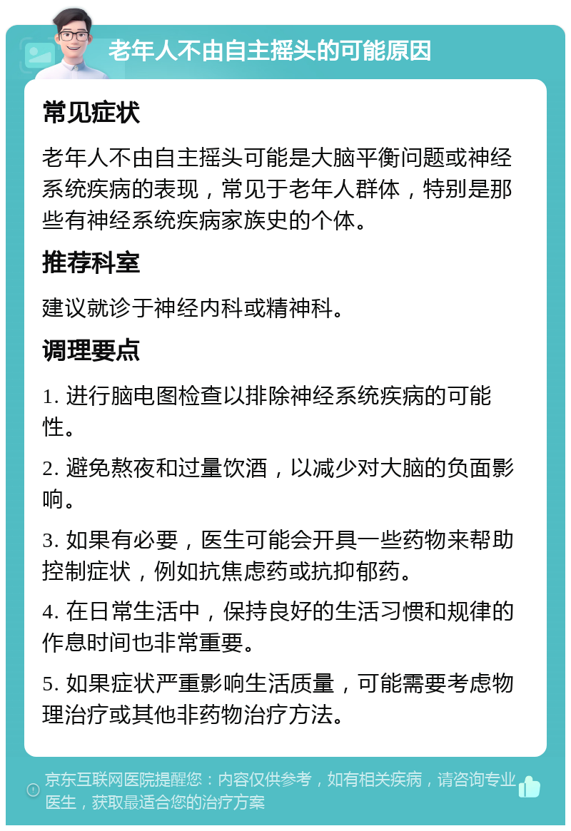 老年人不由自主摇头的可能原因 常见症状 老年人不由自主摇头可能是大脑平衡问题或神经系统疾病的表现，常见于老年人群体，特别是那些有神经系统疾病家族史的个体。 推荐科室 建议就诊于神经内科或精神科。 调理要点 1. 进行脑电图检查以排除神经系统疾病的可能性。 2. 避免熬夜和过量饮酒，以减少对大脑的负面影响。 3. 如果有必要，医生可能会开具一些药物来帮助控制症状，例如抗焦虑药或抗抑郁药。 4. 在日常生活中，保持良好的生活习惯和规律的作息时间也非常重要。 5. 如果症状严重影响生活质量，可能需要考虑物理治疗或其他非药物治疗方法。