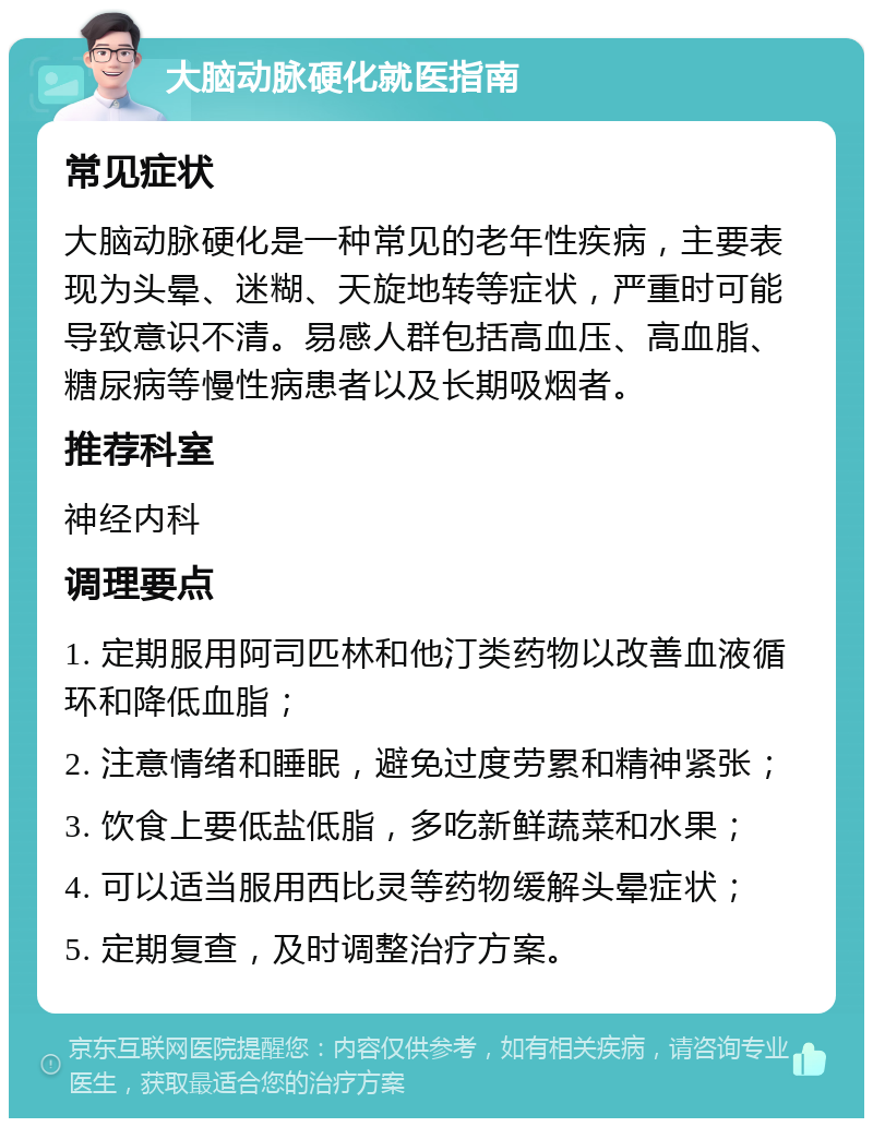 大脑动脉硬化就医指南 常见症状 大脑动脉硬化是一种常见的老年性疾病，主要表现为头晕、迷糊、天旋地转等症状，严重时可能导致意识不清。易感人群包括高血压、高血脂、糖尿病等慢性病患者以及长期吸烟者。 推荐科室 神经内科 调理要点 1. 定期服用阿司匹林和他汀类药物以改善血液循环和降低血脂； 2. 注意情绪和睡眠，避免过度劳累和精神紧张； 3. 饮食上要低盐低脂，多吃新鲜蔬菜和水果； 4. 可以适当服用西比灵等药物缓解头晕症状； 5. 定期复查，及时调整治疗方案。