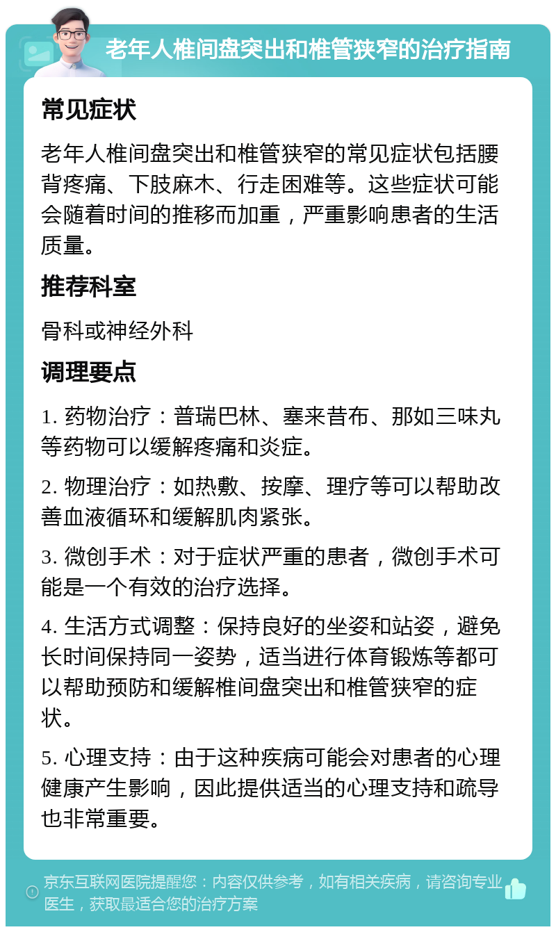 老年人椎间盘突出和椎管狭窄的治疗指南 常见症状 老年人椎间盘突出和椎管狭窄的常见症状包括腰背疼痛、下肢麻木、行走困难等。这些症状可能会随着时间的推移而加重，严重影响患者的生活质量。 推荐科室 骨科或神经外科 调理要点 1. 药物治疗：普瑞巴林、塞来昔布、那如三味丸等药物可以缓解疼痛和炎症。 2. 物理治疗：如热敷、按摩、理疗等可以帮助改善血液循环和缓解肌肉紧张。 3. 微创手术：对于症状严重的患者，微创手术可能是一个有效的治疗选择。 4. 生活方式调整：保持良好的坐姿和站姿，避免长时间保持同一姿势，适当进行体育锻炼等都可以帮助预防和缓解椎间盘突出和椎管狭窄的症状。 5. 心理支持：由于这种疾病可能会对患者的心理健康产生影响，因此提供适当的心理支持和疏导也非常重要。