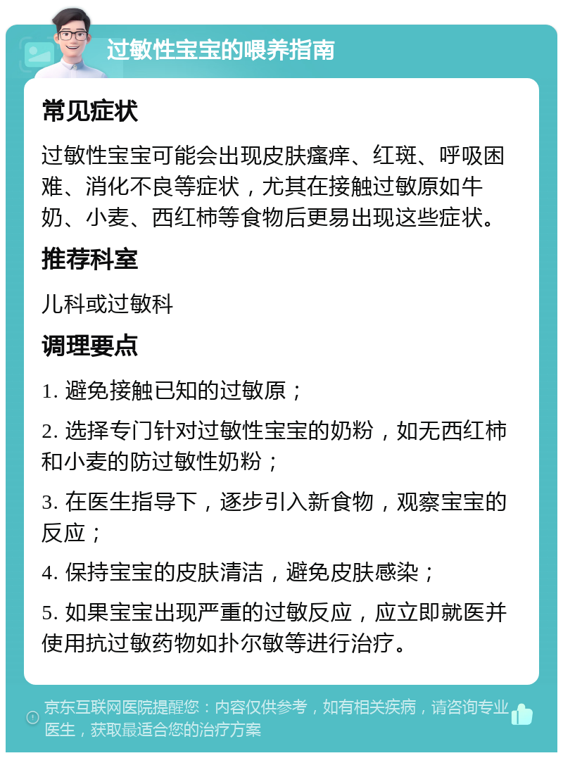 过敏性宝宝的喂养指南 常见症状 过敏性宝宝可能会出现皮肤瘙痒、红斑、呼吸困难、消化不良等症状，尤其在接触过敏原如牛奶、小麦、西红柿等食物后更易出现这些症状。 推荐科室 儿科或过敏科 调理要点 1. 避免接触已知的过敏原； 2. 选择专门针对过敏性宝宝的奶粉，如无西红柿和小麦的防过敏性奶粉； 3. 在医生指导下，逐步引入新食物，观察宝宝的反应； 4. 保持宝宝的皮肤清洁，避免皮肤感染； 5. 如果宝宝出现严重的过敏反应，应立即就医并使用抗过敏药物如扑尔敏等进行治疗。