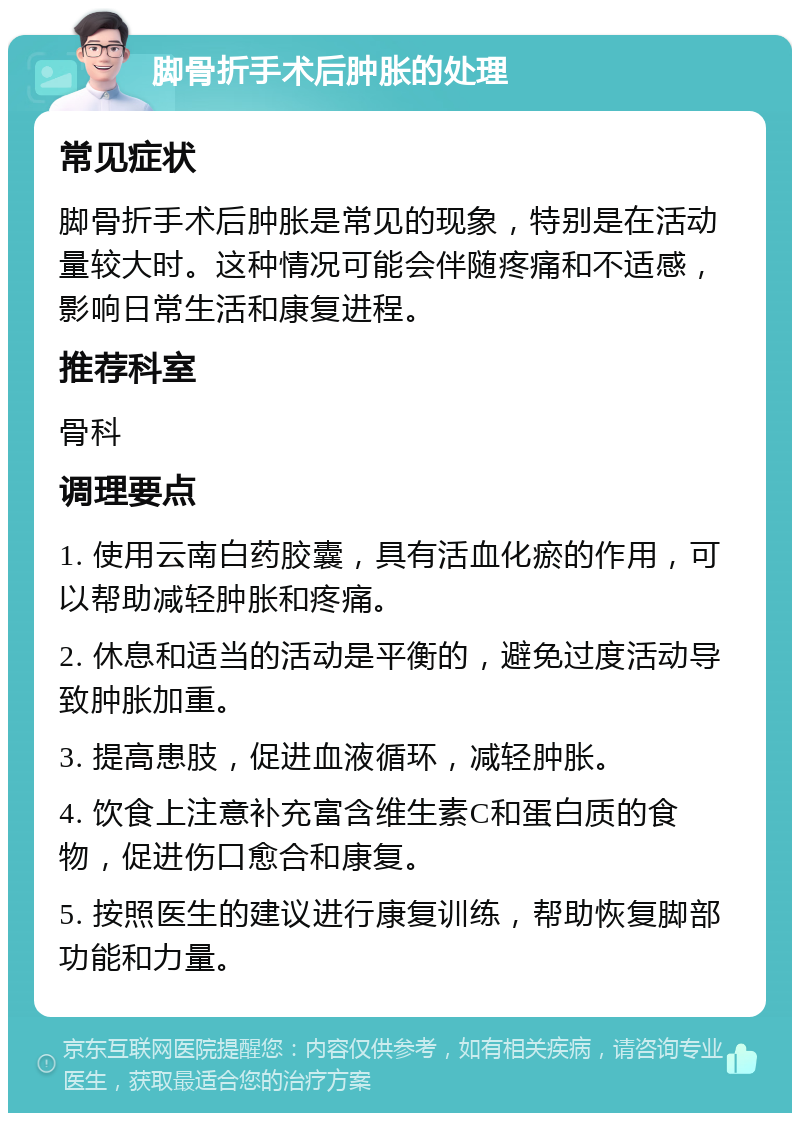 脚骨折手术后肿胀的处理 常见症状 脚骨折手术后肿胀是常见的现象，特别是在活动量较大时。这种情况可能会伴随疼痛和不适感，影响日常生活和康复进程。 推荐科室 骨科 调理要点 1. 使用云南白药胶囊，具有活血化瘀的作用，可以帮助减轻肿胀和疼痛。 2. 休息和适当的活动是平衡的，避免过度活动导致肿胀加重。 3. 提高患肢，促进血液循环，减轻肿胀。 4. 饮食上注意补充富含维生素C和蛋白质的食物，促进伤口愈合和康复。 5. 按照医生的建议进行康复训练，帮助恢复脚部功能和力量。