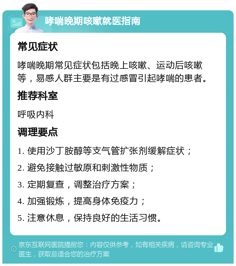 哮喘晚期咳嗽就医指南 常见症状 哮喘晚期常见症状包括晚上咳嗽、运动后咳嗽等，易感人群主要是有过感冒引起哮喘的患者。 推荐科室 呼吸内科 调理要点 1. 使用沙丁胺醇等支气管扩张剂缓解症状； 2. 避免接触过敏原和刺激性物质； 3. 定期复查，调整治疗方案； 4. 加强锻炼，提高身体免疫力； 5. 注意休息，保持良好的生活习惯。