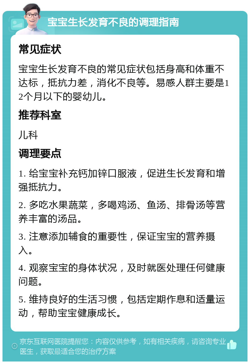 宝宝生长发育不良的调理指南 常见症状 宝宝生长发育不良的常见症状包括身高和体重不达标，抵抗力差，消化不良等。易感人群主要是12个月以下的婴幼儿。 推荐科室 儿科 调理要点 1. 给宝宝补充钙加锌口服液，促进生长发育和增强抵抗力。 2. 多吃水果蔬菜，多喝鸡汤、鱼汤、排骨汤等营养丰富的汤品。 3. 注意添加辅食的重要性，保证宝宝的营养摄入。 4. 观察宝宝的身体状况，及时就医处理任何健康问题。 5. 维持良好的生活习惯，包括定期作息和适量运动，帮助宝宝健康成长。