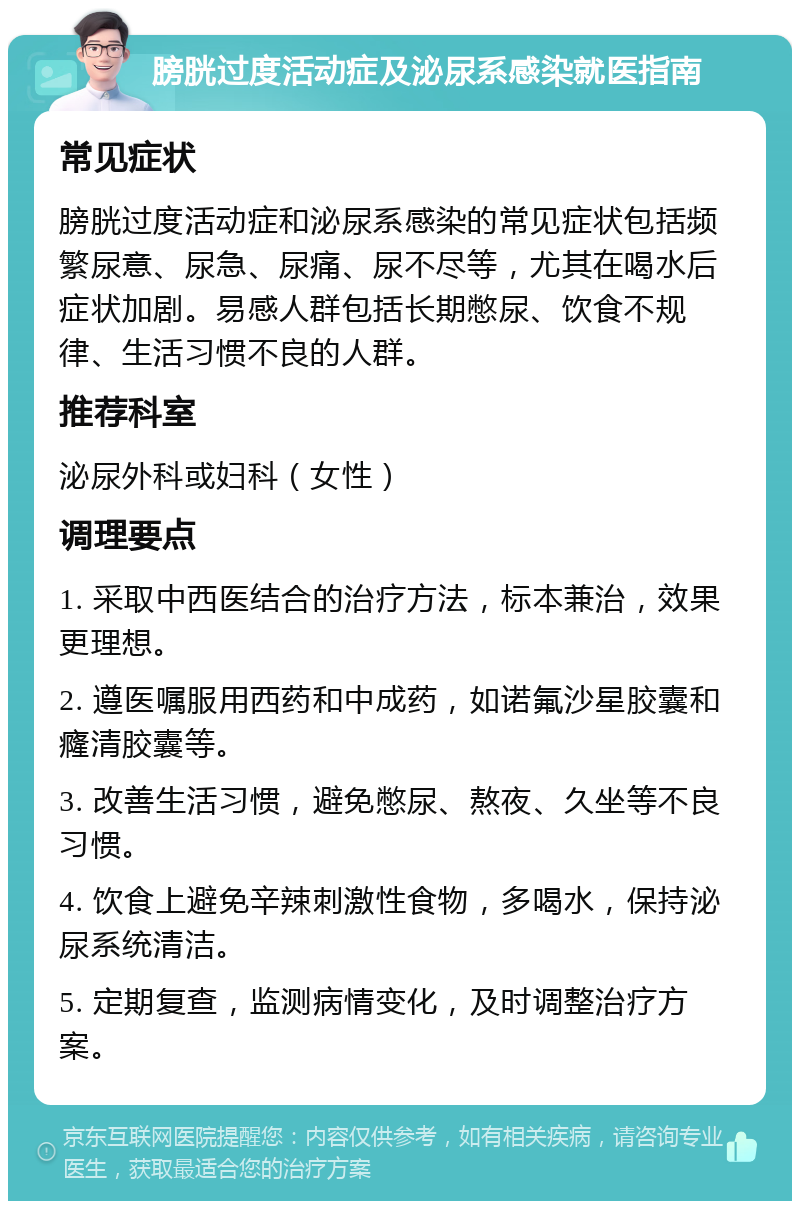 膀胱过度活动症及泌尿系感染就医指南 常见症状 膀胱过度活动症和泌尿系感染的常见症状包括频繁尿意、尿急、尿痛、尿不尽等，尤其在喝水后症状加剧。易感人群包括长期憋尿、饮食不规律、生活习惯不良的人群。 推荐科室 泌尿外科或妇科（女性） 调理要点 1. 采取中西医结合的治疗方法，标本兼治，效果更理想。 2. 遵医嘱服用西药和中成药，如诺氟沙星胶囊和癃清胶囊等。 3. 改善生活习惯，避免憋尿、熬夜、久坐等不良习惯。 4. 饮食上避免辛辣刺激性食物，多喝水，保持泌尿系统清洁。 5. 定期复查，监测病情变化，及时调整治疗方案。