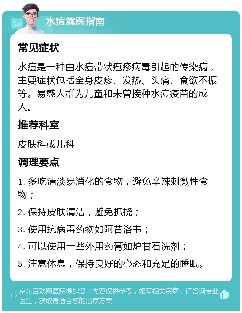 水痘就医指南 常见症状 水痘是一种由水痘带状疱疹病毒引起的传染病，主要症状包括全身皮疹、发热、头痛、食欲不振等。易感人群为儿童和未曾接种水痘疫苗的成人。 推荐科室 皮肤科或儿科 调理要点 1. 多吃清淡易消化的食物，避免辛辣刺激性食物； 2. 保持皮肤清洁，避免抓挠； 3. 使用抗病毒药物如阿昔洛韦； 4. 可以使用一些外用药膏如炉甘石洗剂； 5. 注意休息，保持良好的心态和充足的睡眠。