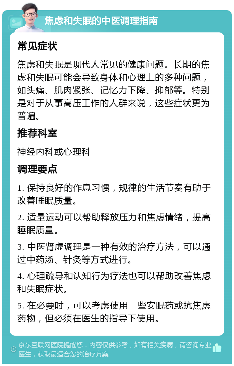 焦虑和失眠的中医调理指南 常见症状 焦虑和失眠是现代人常见的健康问题。长期的焦虑和失眠可能会导致身体和心理上的多种问题，如头痛、肌肉紧张、记忆力下降、抑郁等。特别是对于从事高压工作的人群来说，这些症状更为普遍。 推荐科室 神经内科或心理科 调理要点 1. 保持良好的作息习惯，规律的生活节奏有助于改善睡眠质量。 2. 适量运动可以帮助释放压力和焦虑情绪，提高睡眠质量。 3. 中医肾虚调理是一种有效的治疗方法，可以通过中药汤、针灸等方式进行。 4. 心理疏导和认知行为疗法也可以帮助改善焦虑和失眠症状。 5. 在必要时，可以考虑使用一些安眠药或抗焦虑药物，但必须在医生的指导下使用。