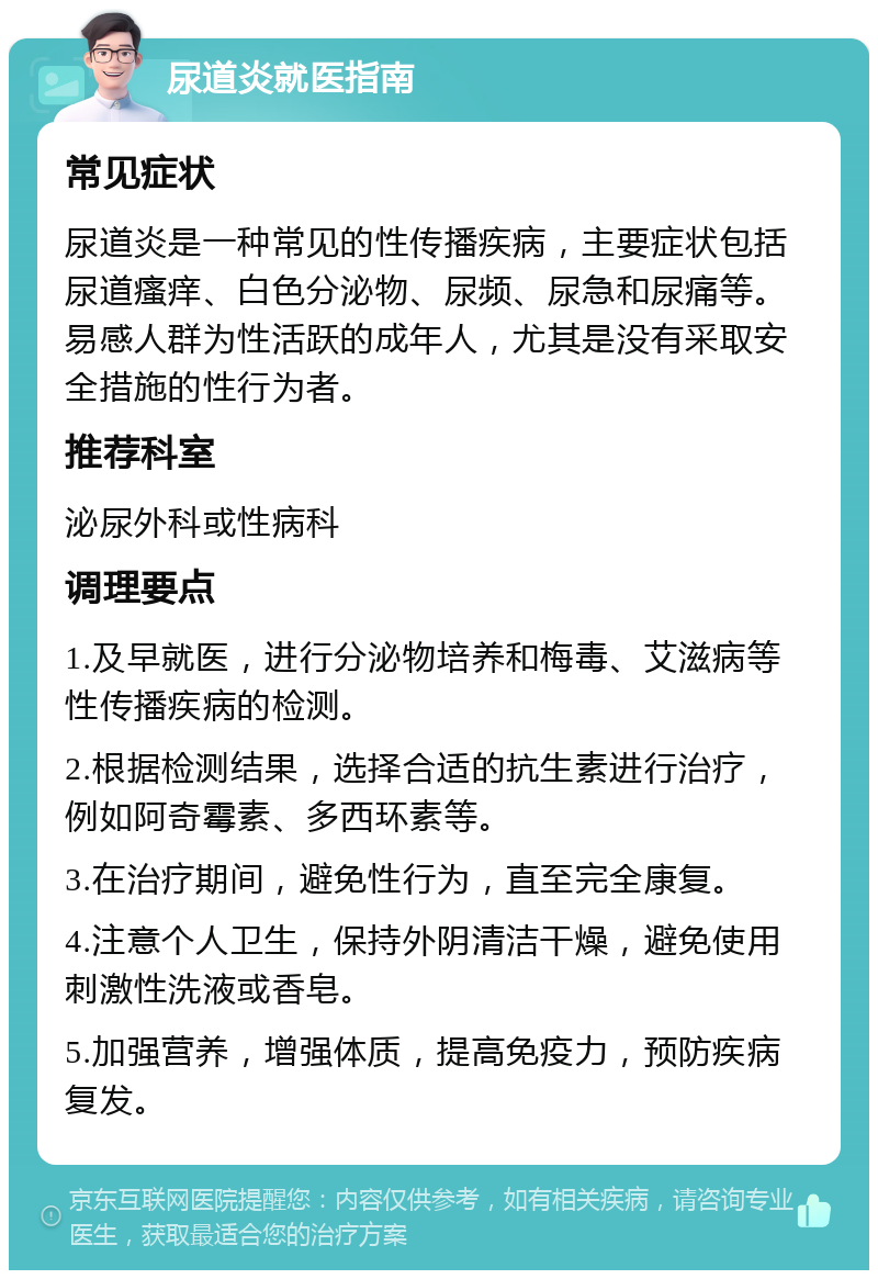 尿道炎就医指南 常见症状 尿道炎是一种常见的性传播疾病，主要症状包括尿道瘙痒、白色分泌物、尿频、尿急和尿痛等。易感人群为性活跃的成年人，尤其是没有采取安全措施的性行为者。 推荐科室 泌尿外科或性病科 调理要点 1.及早就医，进行分泌物培养和梅毒、艾滋病等性传播疾病的检测。 2.根据检测结果，选择合适的抗生素进行治疗，例如阿奇霉素、多西环素等。 3.在治疗期间，避免性行为，直至完全康复。 4.注意个人卫生，保持外阴清洁干燥，避免使用刺激性洗液或香皂。 5.加强营养，增强体质，提高免疫力，预防疾病复发。