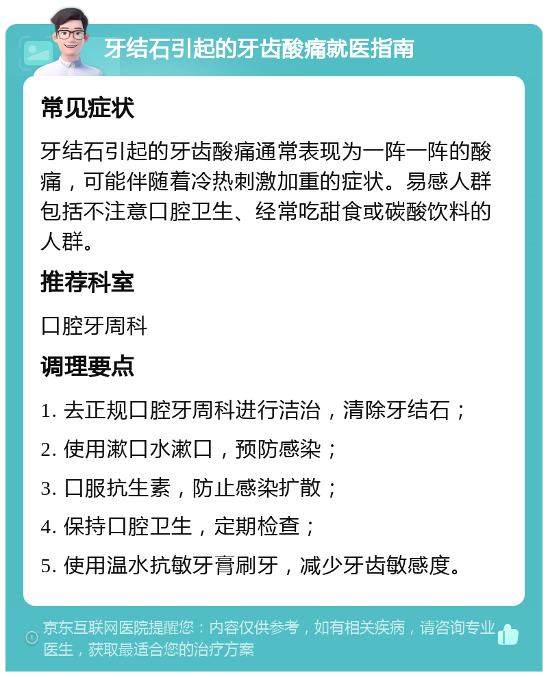 牙结石引起的牙齿酸痛就医指南 常见症状 牙结石引起的牙齿酸痛通常表现为一阵一阵的酸痛，可能伴随着冷热刺激加重的症状。易感人群包括不注意口腔卫生、经常吃甜食或碳酸饮料的人群。 推荐科室 口腔牙周科 调理要点 1. 去正规口腔牙周科进行洁治，清除牙结石； 2. 使用漱口水漱口，预防感染； 3. 口服抗生素，防止感染扩散； 4. 保持口腔卫生，定期检查； 5. 使用温水抗敏牙膏刷牙，减少牙齿敏感度。