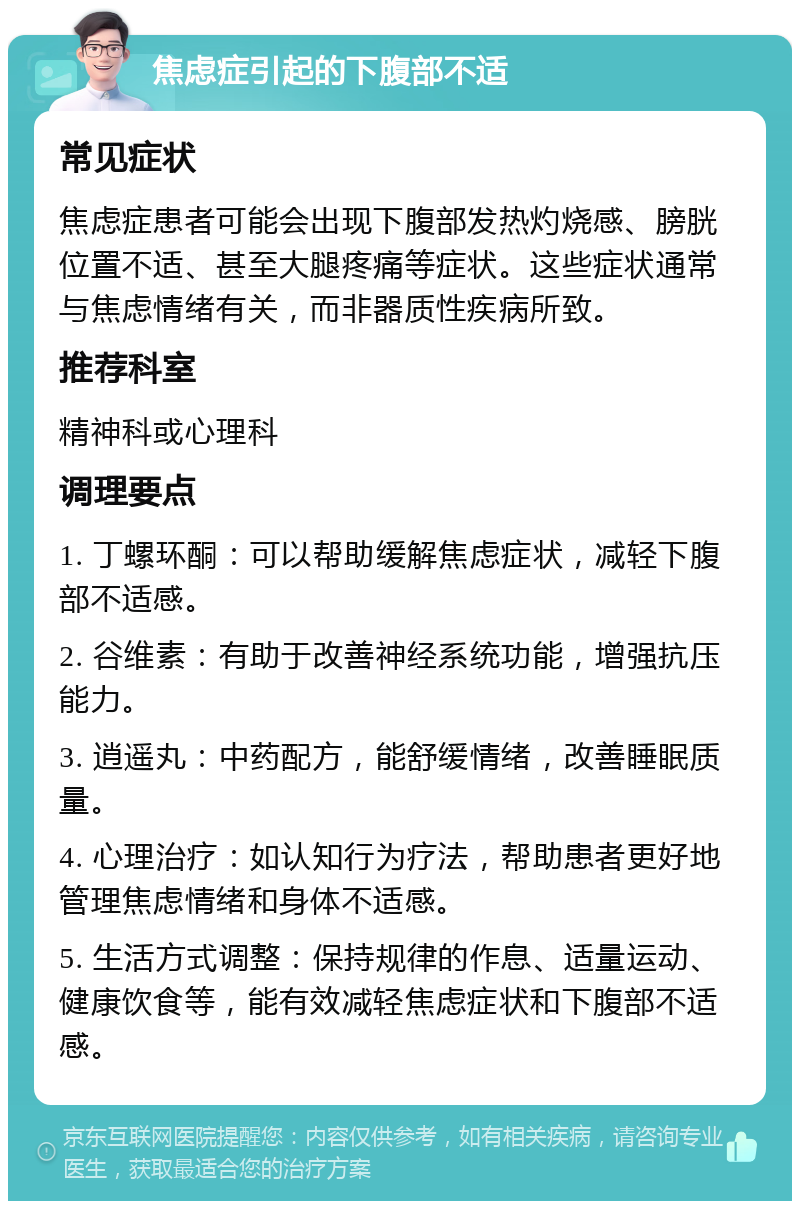 焦虑症引起的下腹部不适 常见症状 焦虑症患者可能会出现下腹部发热灼烧感、膀胱位置不适、甚至大腿疼痛等症状。这些症状通常与焦虑情绪有关，而非器质性疾病所致。 推荐科室 精神科或心理科 调理要点 1. 丁螺环酮：可以帮助缓解焦虑症状，减轻下腹部不适感。 2. 谷维素：有助于改善神经系统功能，增强抗压能力。 3. 逍遥丸：中药配方，能舒缓情绪，改善睡眠质量。 4. 心理治疗：如认知行为疗法，帮助患者更好地管理焦虑情绪和身体不适感。 5. 生活方式调整：保持规律的作息、适量运动、健康饮食等，能有效减轻焦虑症状和下腹部不适感。