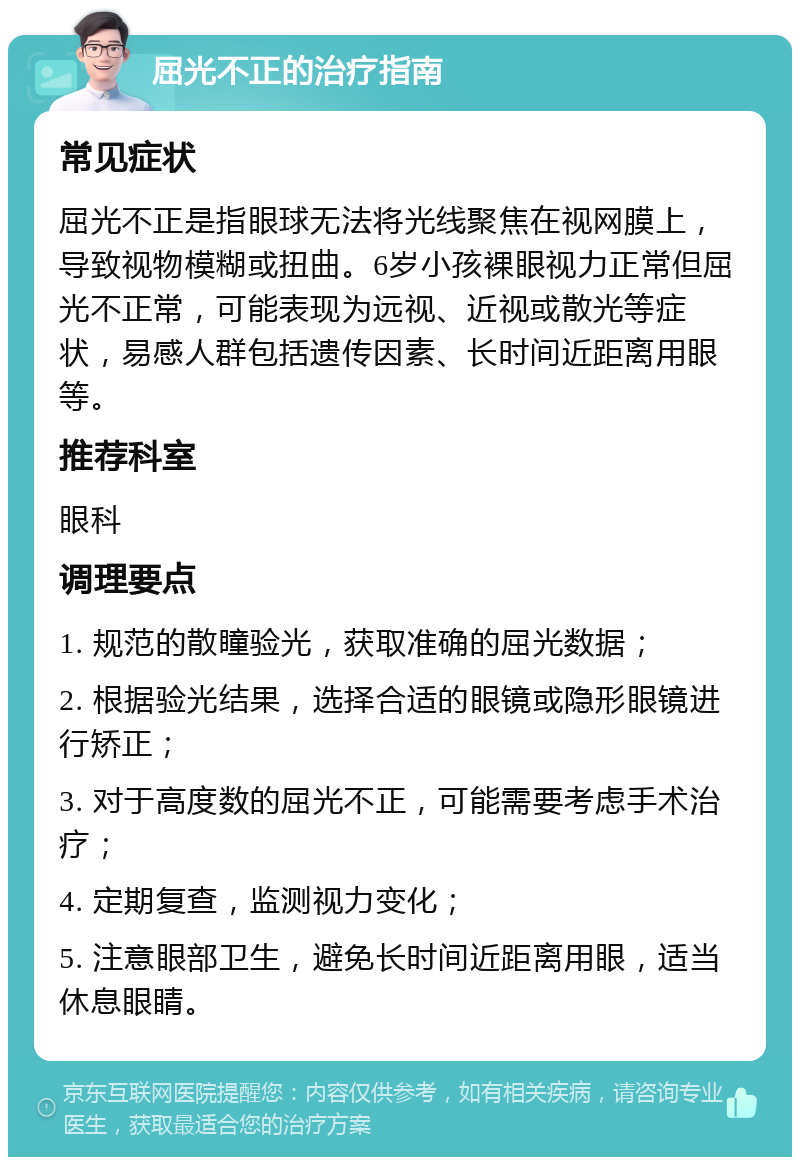 屈光不正的治疗指南 常见症状 屈光不正是指眼球无法将光线聚焦在视网膜上，导致视物模糊或扭曲。6岁小孩裸眼视力正常但屈光不正常，可能表现为远视、近视或散光等症状，易感人群包括遗传因素、长时间近距离用眼等。 推荐科室 眼科 调理要点 1. 规范的散瞳验光，获取准确的屈光数据； 2. 根据验光结果，选择合适的眼镜或隐形眼镜进行矫正； 3. 对于高度数的屈光不正，可能需要考虑手术治疗； 4. 定期复查，监测视力变化； 5. 注意眼部卫生，避免长时间近距离用眼，适当休息眼睛。