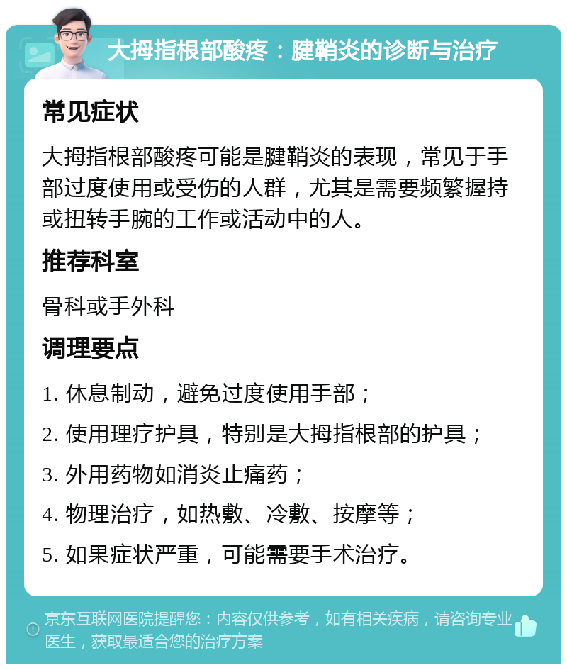 大拇指根部酸疼：腱鞘炎的诊断与治疗 常见症状 大拇指根部酸疼可能是腱鞘炎的表现，常见于手部过度使用或受伤的人群，尤其是需要频繁握持或扭转手腕的工作或活动中的人。 推荐科室 骨科或手外科 调理要点 1. 休息制动，避免过度使用手部； 2. 使用理疗护具，特别是大拇指根部的护具； 3. 外用药物如消炎止痛药； 4. 物理治疗，如热敷、冷敷、按摩等； 5. 如果症状严重，可能需要手术治疗。