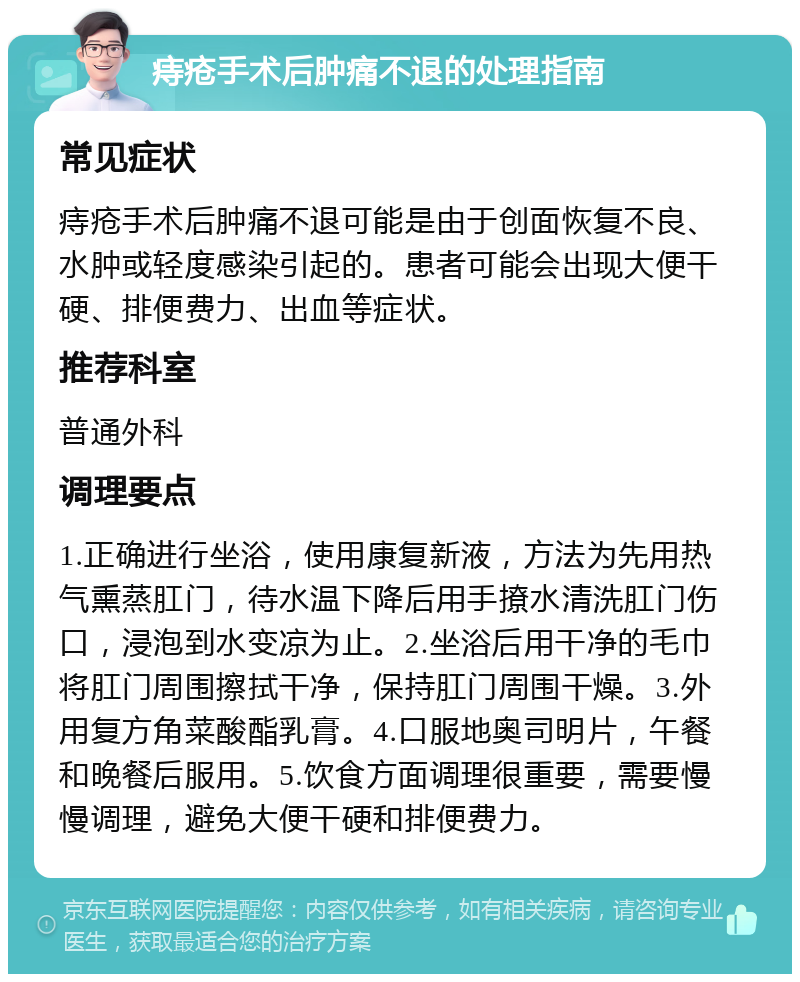 痔疮手术后肿痛不退的处理指南 常见症状 痔疮手术后肿痛不退可能是由于创面恢复不良、水肿或轻度感染引起的。患者可能会出现大便干硬、排便费力、出血等症状。 推荐科室 普通外科 调理要点 1.正确进行坐浴，使用康复新液，方法为先用热气熏蒸肛门，待水温下降后用手撩水清洗肛门伤口，浸泡到水变凉为止。2.坐浴后用干净的毛巾将肛门周围擦拭干净，保持肛门周围干燥。3.外用复方角菜酸酯乳膏。4.口服地奥司明片，午餐和晚餐后服用。5.饮食方面调理很重要，需要慢慢调理，避免大便干硬和排便费力。