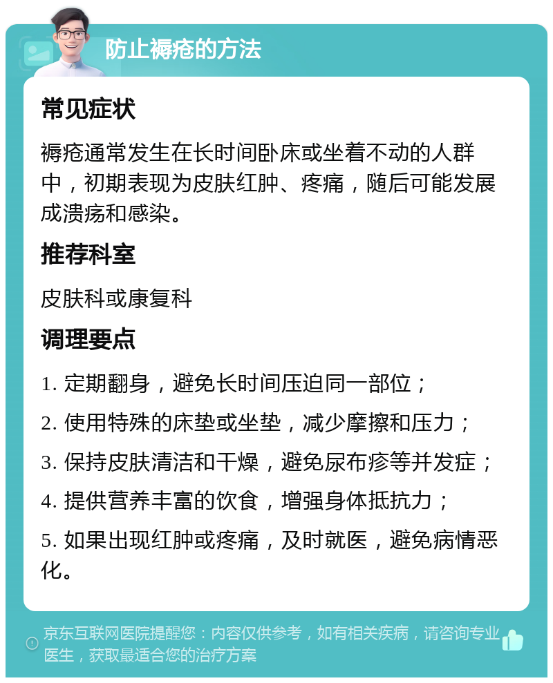 防止褥疮的方法 常见症状 褥疮通常发生在长时间卧床或坐着不动的人群中，初期表现为皮肤红肿、疼痛，随后可能发展成溃疡和感染。 推荐科室 皮肤科或康复科 调理要点 1. 定期翻身，避免长时间压迫同一部位； 2. 使用特殊的床垫或坐垫，减少摩擦和压力； 3. 保持皮肤清洁和干燥，避免尿布疹等并发症； 4. 提供营养丰富的饮食，增强身体抵抗力； 5. 如果出现红肿或疼痛，及时就医，避免病情恶化。