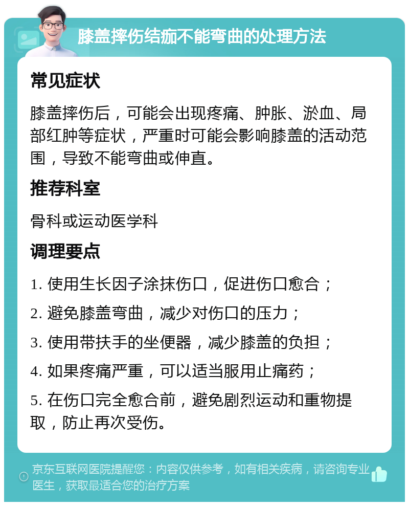 膝盖摔伤结痂不能弯曲的处理方法 常见症状 膝盖摔伤后，可能会出现疼痛、肿胀、淤血、局部红肿等症状，严重时可能会影响膝盖的活动范围，导致不能弯曲或伸直。 推荐科室 骨科或运动医学科 调理要点 1. 使用生长因子涂抹伤口，促进伤口愈合； 2. 避免膝盖弯曲，减少对伤口的压力； 3. 使用带扶手的坐便器，减少膝盖的负担； 4. 如果疼痛严重，可以适当服用止痛药； 5. 在伤口完全愈合前，避免剧烈运动和重物提取，防止再次受伤。