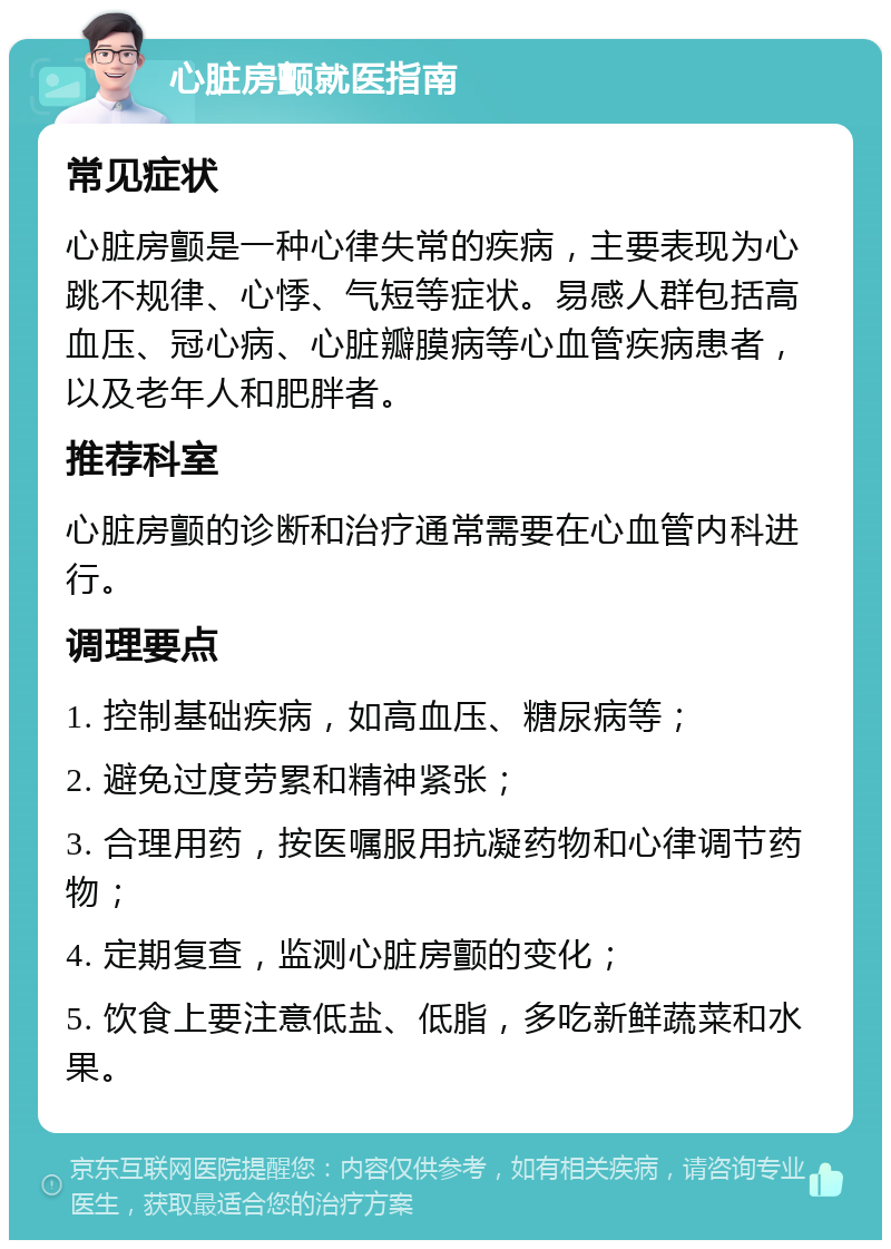 心脏房颤就医指南 常见症状 心脏房颤是一种心律失常的疾病，主要表现为心跳不规律、心悸、气短等症状。易感人群包括高血压、冠心病、心脏瓣膜病等心血管疾病患者，以及老年人和肥胖者。 推荐科室 心脏房颤的诊断和治疗通常需要在心血管内科进行。 调理要点 1. 控制基础疾病，如高血压、糖尿病等； 2. 避免过度劳累和精神紧张； 3. 合理用药，按医嘱服用抗凝药物和心律调节药物； 4. 定期复查，监测心脏房颤的变化； 5. 饮食上要注意低盐、低脂，多吃新鲜蔬菜和水果。