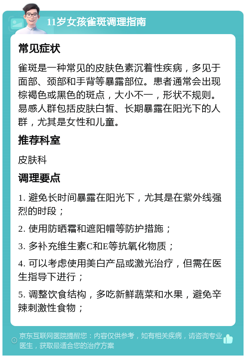 11岁女孩雀斑调理指南 常见症状 雀斑是一种常见的皮肤色素沉着性疾病，多见于面部、颈部和手背等暴露部位。患者通常会出现棕褐色或黑色的斑点，大小不一，形状不规则。易感人群包括皮肤白皙、长期暴露在阳光下的人群，尤其是女性和儿童。 推荐科室 皮肤科 调理要点 1. 避免长时间暴露在阳光下，尤其是在紫外线强烈的时段； 2. 使用防晒霜和遮阳帽等防护措施； 3. 多补充维生素C和E等抗氧化物质； 4. 可以考虑使用美白产品或激光治疗，但需在医生指导下进行； 5. 调整饮食结构，多吃新鲜蔬菜和水果，避免辛辣刺激性食物；