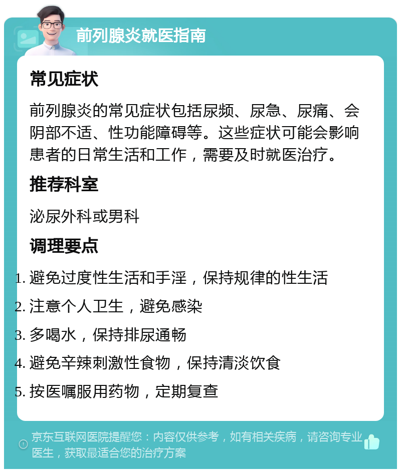 前列腺炎就医指南 常见症状 前列腺炎的常见症状包括尿频、尿急、尿痛、会阴部不适、性功能障碍等。这些症状可能会影响患者的日常生活和工作，需要及时就医治疗。 推荐科室 泌尿外科或男科 调理要点 避免过度性生活和手淫，保持规律的性生活 注意个人卫生，避免感染 多喝水，保持排尿通畅 避免辛辣刺激性食物，保持清淡饮食 按医嘱服用药物，定期复查