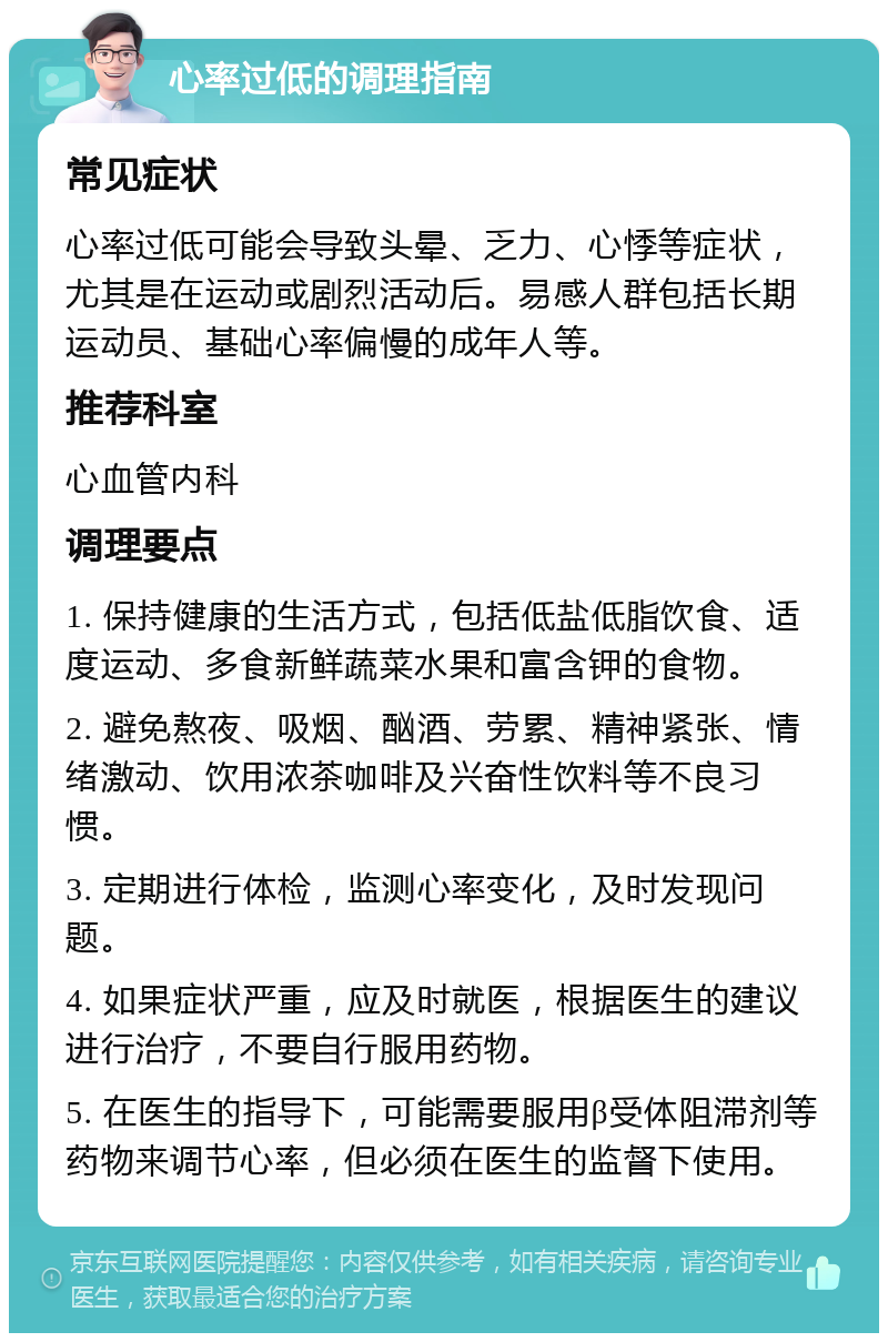 心率过低的调理指南 常见症状 心率过低可能会导致头晕、乏力、心悸等症状，尤其是在运动或剧烈活动后。易感人群包括长期运动员、基础心率偏慢的成年人等。 推荐科室 心血管内科 调理要点 1. 保持健康的生活方式，包括低盐低脂饮食、适度运动、多食新鲜蔬菜水果和富含钾的食物。 2. 避免熬夜、吸烟、酗酒、劳累、精神紧张、情绪激动、饮用浓茶咖啡及兴奋性饮料等不良习惯。 3. 定期进行体检，监测心率变化，及时发现问题。 4. 如果症状严重，应及时就医，根据医生的建议进行治疗，不要自行服用药物。 5. 在医生的指导下，可能需要服用β受体阻滞剂等药物来调节心率，但必须在医生的监督下使用。