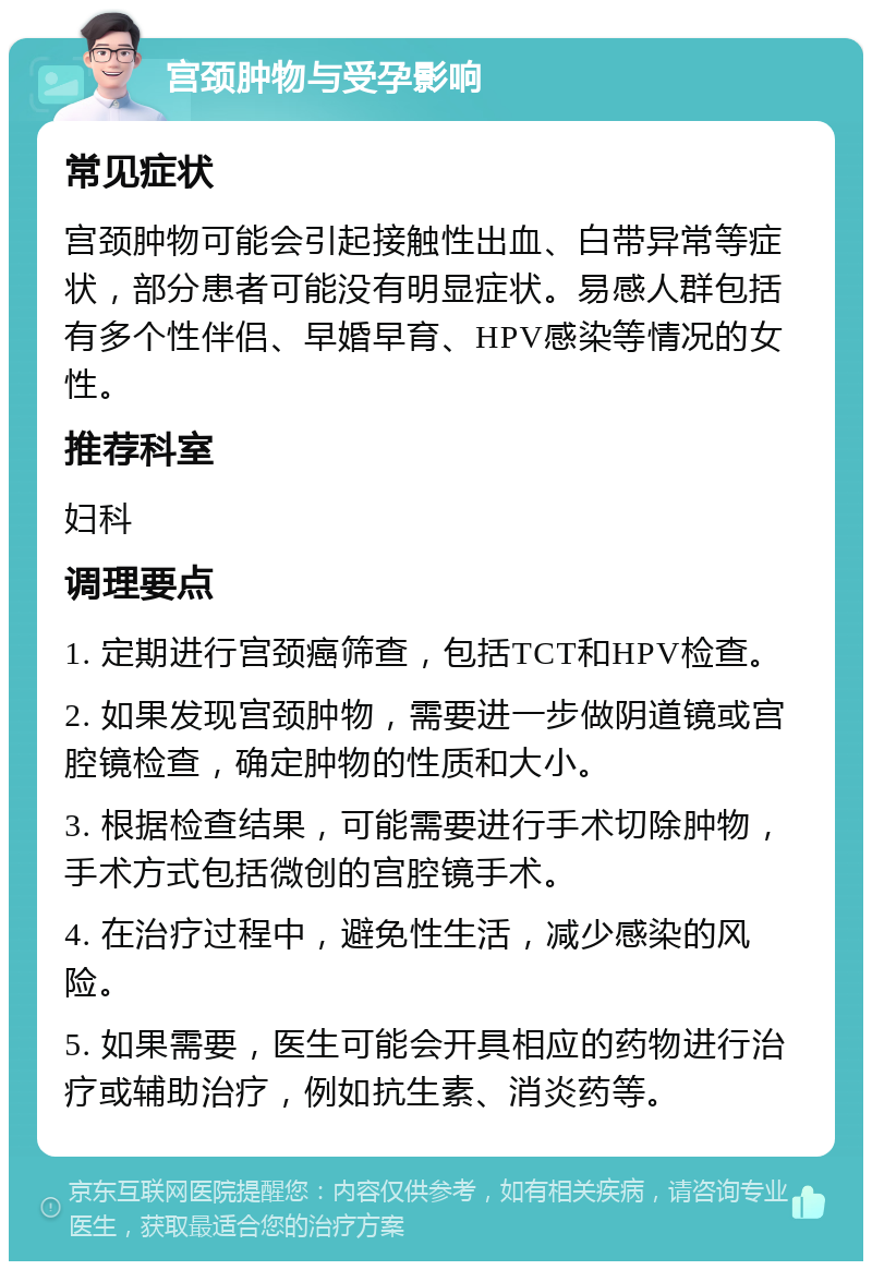 宫颈肿物与受孕影响 常见症状 宫颈肿物可能会引起接触性出血、白带异常等症状，部分患者可能没有明显症状。易感人群包括有多个性伴侣、早婚早育、HPV感染等情况的女性。 推荐科室 妇科 调理要点 1. 定期进行宫颈癌筛查，包括TCT和HPV检查。 2. 如果发现宫颈肿物，需要进一步做阴道镜或宫腔镜检查，确定肿物的性质和大小。 3. 根据检查结果，可能需要进行手术切除肿物，手术方式包括微创的宫腔镜手术。 4. 在治疗过程中，避免性生活，减少感染的风险。 5. 如果需要，医生可能会开具相应的药物进行治疗或辅助治疗，例如抗生素、消炎药等。