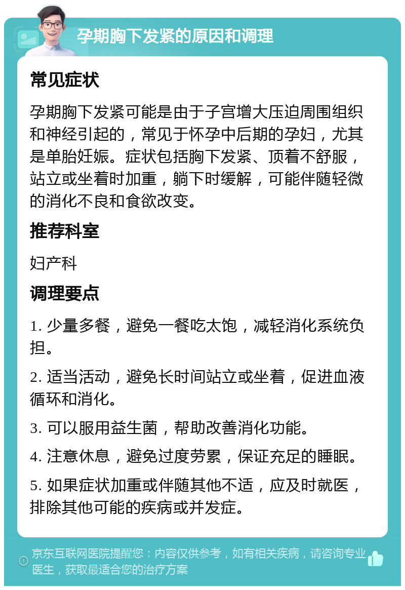 孕期胸下发紧的原因和调理 常见症状 孕期胸下发紧可能是由于子宫增大压迫周围组织和神经引起的，常见于怀孕中后期的孕妇，尤其是单胎妊娠。症状包括胸下发紧、顶着不舒服，站立或坐着时加重，躺下时缓解，可能伴随轻微的消化不良和食欲改变。 推荐科室 妇产科 调理要点 1. 少量多餐，避免一餐吃太饱，减轻消化系统负担。 2. 适当活动，避免长时间站立或坐着，促进血液循环和消化。 3. 可以服用益生菌，帮助改善消化功能。 4. 注意休息，避免过度劳累，保证充足的睡眠。 5. 如果症状加重或伴随其他不适，应及时就医，排除其他可能的疾病或并发症。