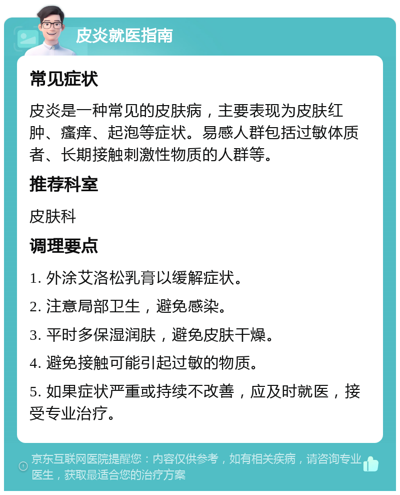 皮炎就医指南 常见症状 皮炎是一种常见的皮肤病，主要表现为皮肤红肿、瘙痒、起泡等症状。易感人群包括过敏体质者、长期接触刺激性物质的人群等。 推荐科室 皮肤科 调理要点 1. 外涂艾洛松乳膏以缓解症状。 2. 注意局部卫生，避免感染。 3. 平时多保湿润肤，避免皮肤干燥。 4. 避免接触可能引起过敏的物质。 5. 如果症状严重或持续不改善，应及时就医，接受专业治疗。