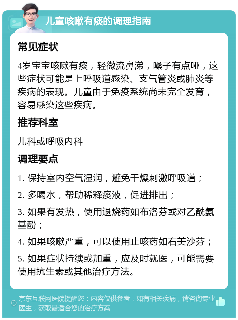 儿童咳嗽有痰的调理指南 常见症状 4岁宝宝咳嗽有痰，轻微流鼻涕，嗓子有点哑，这些症状可能是上呼吸道感染、支气管炎或肺炎等疾病的表现。儿童由于免疫系统尚未完全发育，容易感染这些疾病。 推荐科室 儿科或呼吸内科 调理要点 1. 保持室内空气湿润，避免干燥刺激呼吸道； 2. 多喝水，帮助稀释痰液，促进排出； 3. 如果有发热，使用退烧药如布洛芬或对乙酰氨基酚； 4. 如果咳嗽严重，可以使用止咳药如右美沙芬； 5. 如果症状持续或加重，应及时就医，可能需要使用抗生素或其他治疗方法。