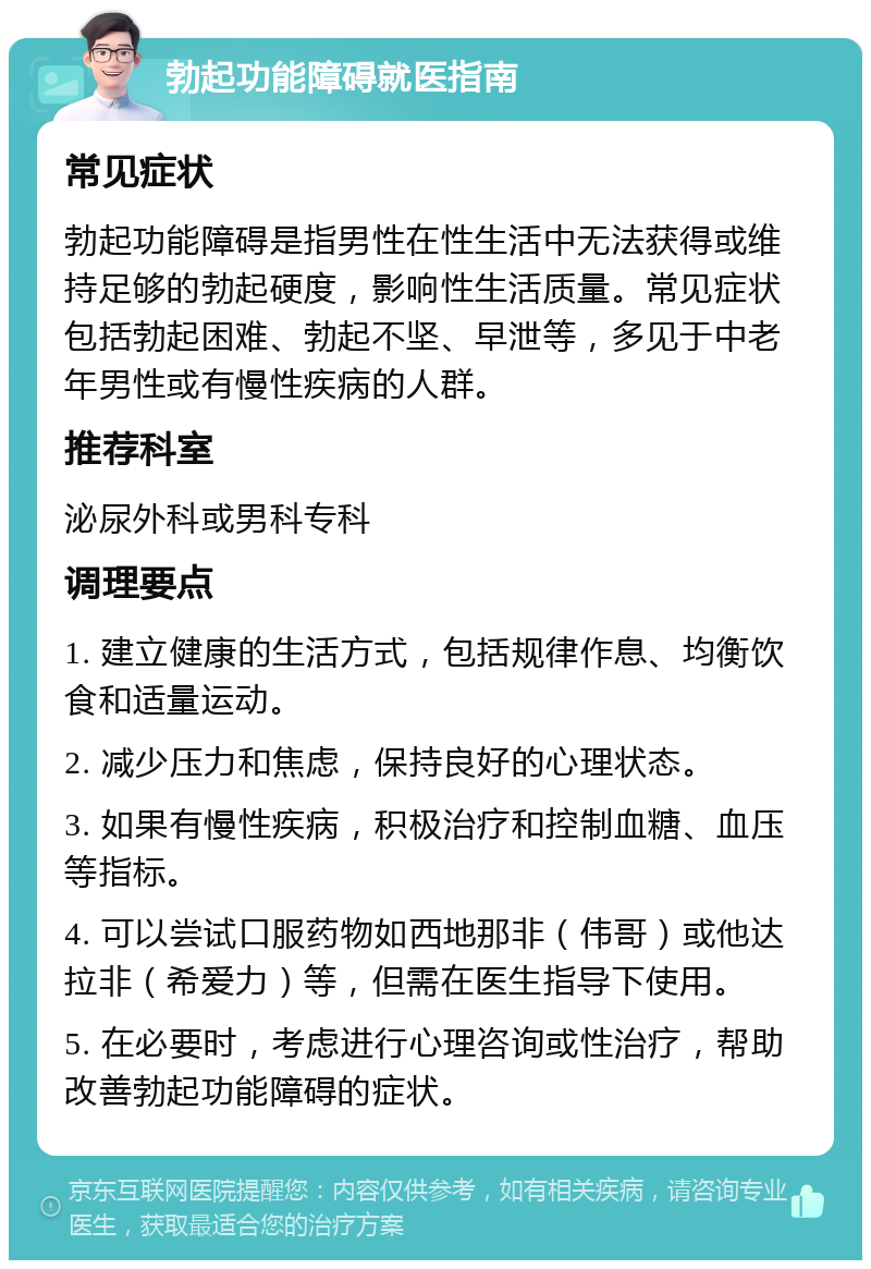 勃起功能障碍就医指南 常见症状 勃起功能障碍是指男性在性生活中无法获得或维持足够的勃起硬度，影响性生活质量。常见症状包括勃起困难、勃起不坚、早泄等，多见于中老年男性或有慢性疾病的人群。 推荐科室 泌尿外科或男科专科 调理要点 1. 建立健康的生活方式，包括规律作息、均衡饮食和适量运动。 2. 减少压力和焦虑，保持良好的心理状态。 3. 如果有慢性疾病，积极治疗和控制血糖、血压等指标。 4. 可以尝试口服药物如西地那非（伟哥）或他达拉非（希爱力）等，但需在医生指导下使用。 5. 在必要时，考虑进行心理咨询或性治疗，帮助改善勃起功能障碍的症状。