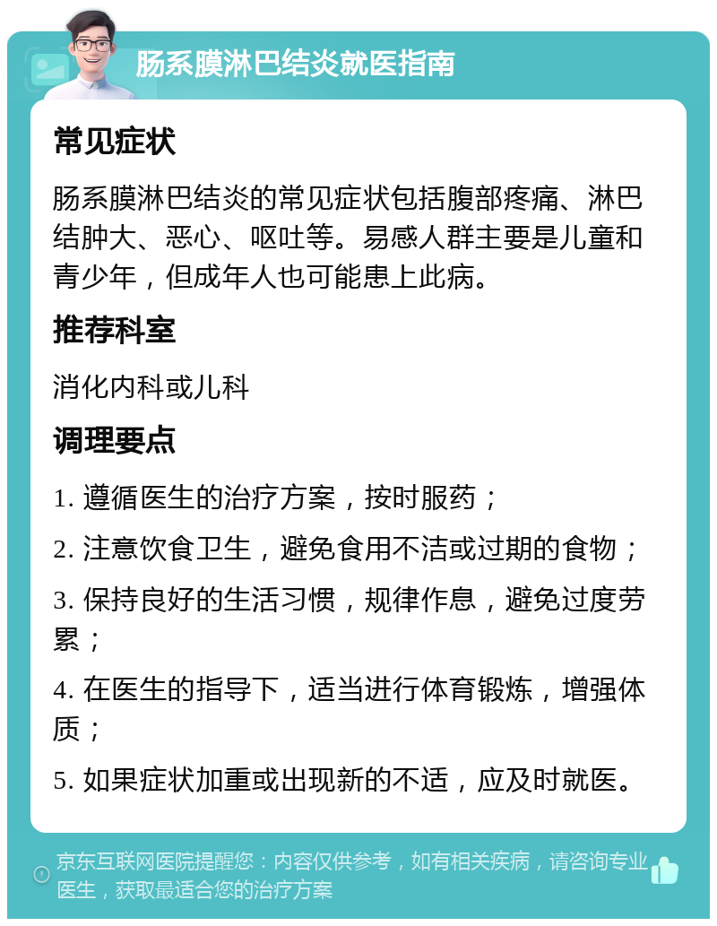 肠系膜淋巴结炎就医指南 常见症状 肠系膜淋巴结炎的常见症状包括腹部疼痛、淋巴结肿大、恶心、呕吐等。易感人群主要是儿童和青少年，但成年人也可能患上此病。 推荐科室 消化内科或儿科 调理要点 1. 遵循医生的治疗方案，按时服药； 2. 注意饮食卫生，避免食用不洁或过期的食物； 3. 保持良好的生活习惯，规律作息，避免过度劳累； 4. 在医生的指导下，适当进行体育锻炼，增强体质； 5. 如果症状加重或出现新的不适，应及时就医。