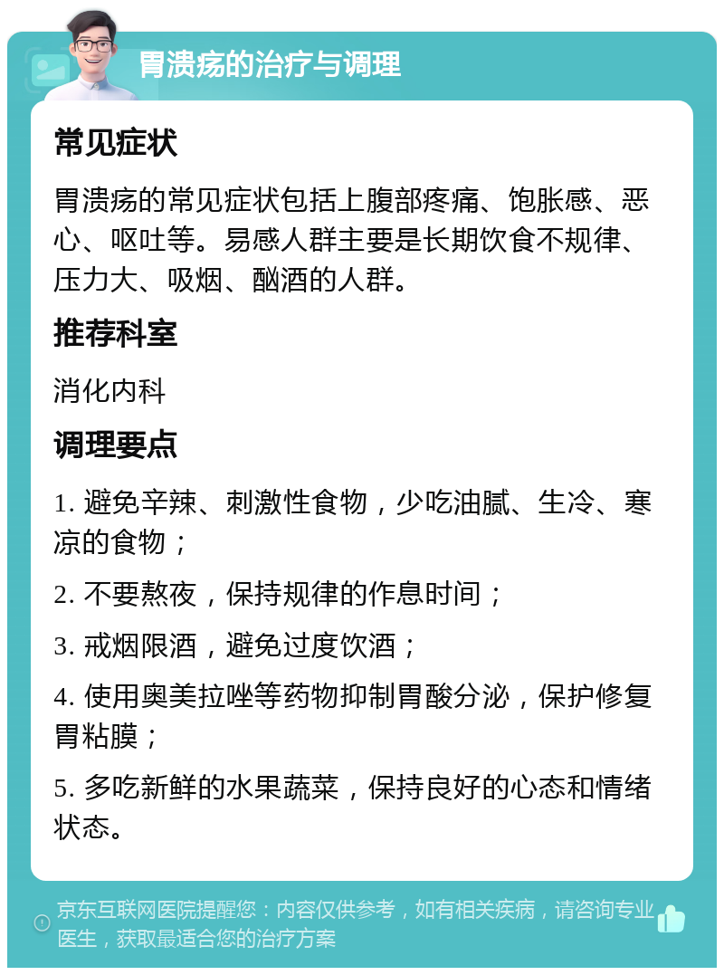 胃溃疡的治疗与调理 常见症状 胃溃疡的常见症状包括上腹部疼痛、饱胀感、恶心、呕吐等。易感人群主要是长期饮食不规律、压力大、吸烟、酗酒的人群。 推荐科室 消化内科 调理要点 1. 避免辛辣、刺激性食物，少吃油腻、生冷、寒凉的食物； 2. 不要熬夜，保持规律的作息时间； 3. 戒烟限酒，避免过度饮酒； 4. 使用奥美拉唑等药物抑制胃酸分泌，保护修复胃粘膜； 5. 多吃新鲜的水果蔬菜，保持良好的心态和情绪状态。