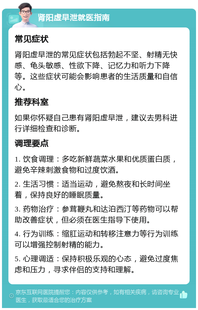 肾阳虚早泄就医指南 常见症状 肾阳虚早泄的常见症状包括勃起不坚、射精无快感、龟头敏感、性欲下降、记忆力和听力下降等。这些症状可能会影响患者的生活质量和自信心。 推荐科室 如果你怀疑自己患有肾阳虚早泄，建议去男科进行详细检查和诊断。 调理要点 1. 饮食调理：多吃新鲜蔬菜水果和优质蛋白质，避免辛辣刺激食物和过度饮酒。 2. 生活习惯：适当运动，避免熬夜和长时间坐着，保持良好的睡眠质量。 3. 药物治疗：参茸鞭丸和达泊西汀等药物可以帮助改善症状，但必须在医生指导下使用。 4. 行为训练：缩肛运动和转移注意力等行为训练可以增强控制射精的能力。 5. 心理调适：保持积极乐观的心态，避免过度焦虑和压力，寻求伴侣的支持和理解。