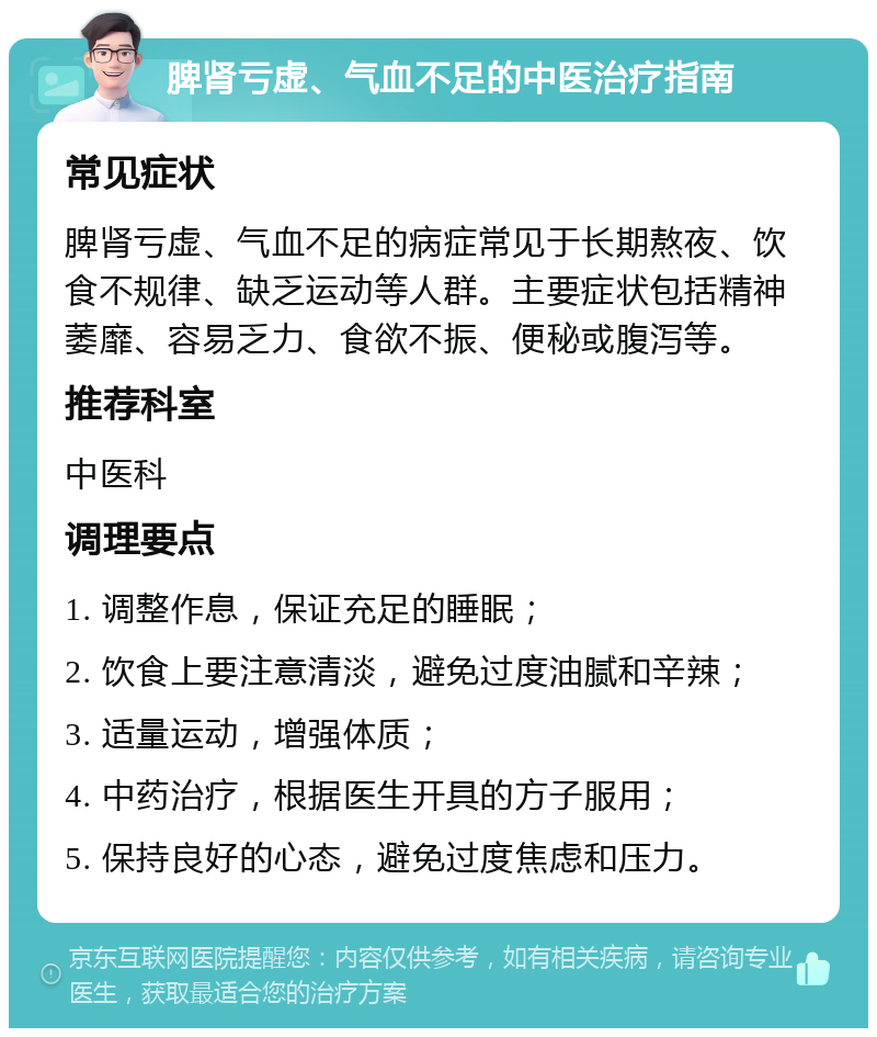 脾肾亏虚、气血不足的中医治疗指南 常见症状 脾肾亏虚、气血不足的病症常见于长期熬夜、饮食不规律、缺乏运动等人群。主要症状包括精神萎靡、容易乏力、食欲不振、便秘或腹泻等。 推荐科室 中医科 调理要点 1. 调整作息，保证充足的睡眠； 2. 饮食上要注意清淡，避免过度油腻和辛辣； 3. 适量运动，增强体质； 4. 中药治疗，根据医生开具的方子服用； 5. 保持良好的心态，避免过度焦虑和压力。