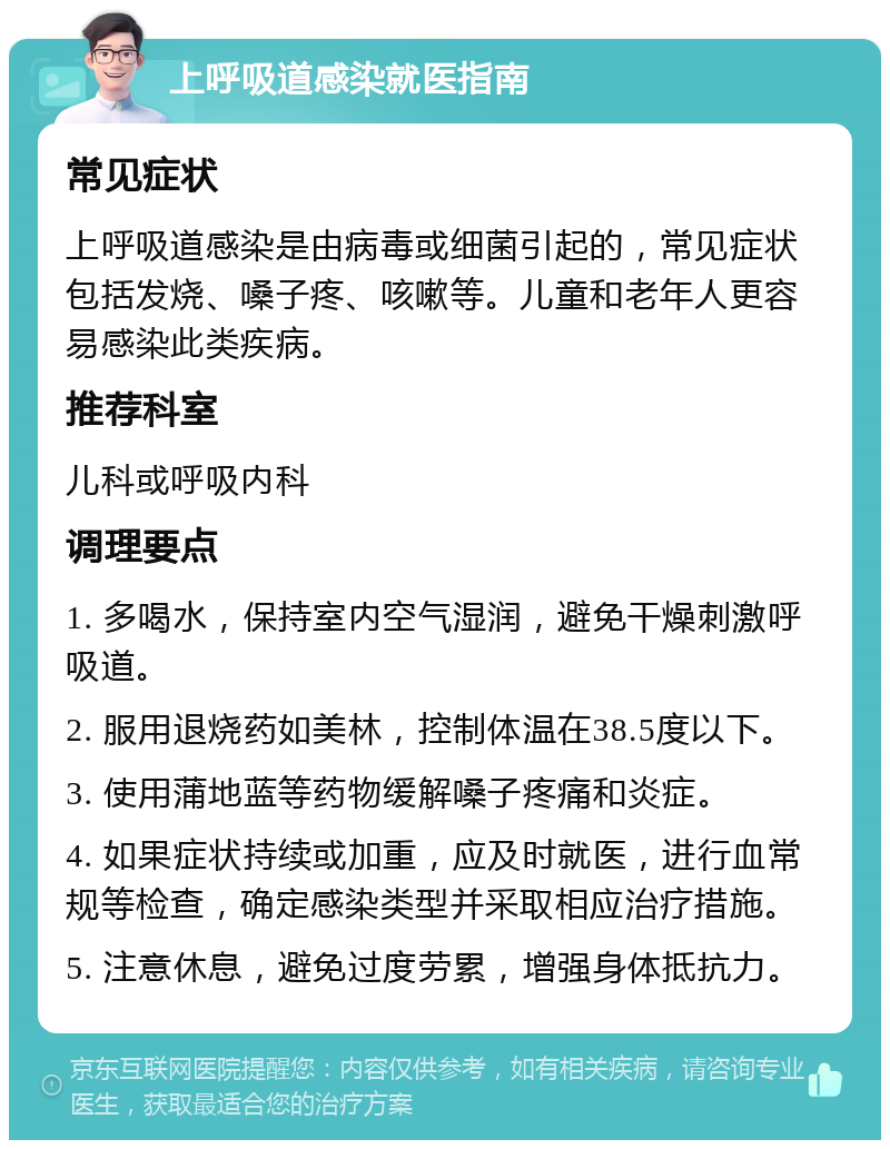 上呼吸道感染就医指南 常见症状 上呼吸道感染是由病毒或细菌引起的，常见症状包括发烧、嗓子疼、咳嗽等。儿童和老年人更容易感染此类疾病。 推荐科室 儿科或呼吸内科 调理要点 1. 多喝水，保持室内空气湿润，避免干燥刺激呼吸道。 2. 服用退烧药如美林，控制体温在38.5度以下。 3. 使用蒲地蓝等药物缓解嗓子疼痛和炎症。 4. 如果症状持续或加重，应及时就医，进行血常规等检查，确定感染类型并采取相应治疗措施。 5. 注意休息，避免过度劳累，增强身体抵抗力。