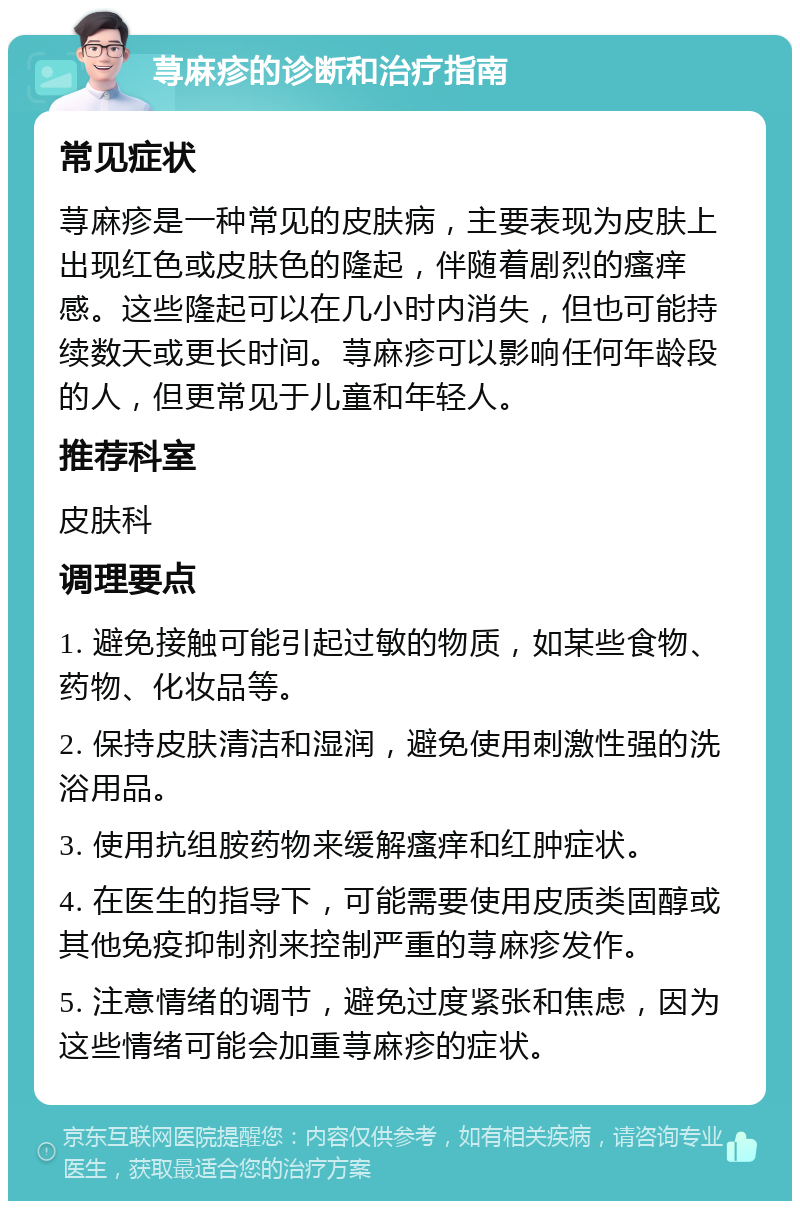 荨麻疹的诊断和治疗指南 常见症状 荨麻疹是一种常见的皮肤病，主要表现为皮肤上出现红色或皮肤色的隆起，伴随着剧烈的瘙痒感。这些隆起可以在几小时内消失，但也可能持续数天或更长时间。荨麻疹可以影响任何年龄段的人，但更常见于儿童和年轻人。 推荐科室 皮肤科 调理要点 1. 避免接触可能引起过敏的物质，如某些食物、药物、化妆品等。 2. 保持皮肤清洁和湿润，避免使用刺激性强的洗浴用品。 3. 使用抗组胺药物来缓解瘙痒和红肿症状。 4. 在医生的指导下，可能需要使用皮质类固醇或其他免疫抑制剂来控制严重的荨麻疹发作。 5. 注意情绪的调节，避免过度紧张和焦虑，因为这些情绪可能会加重荨麻疹的症状。