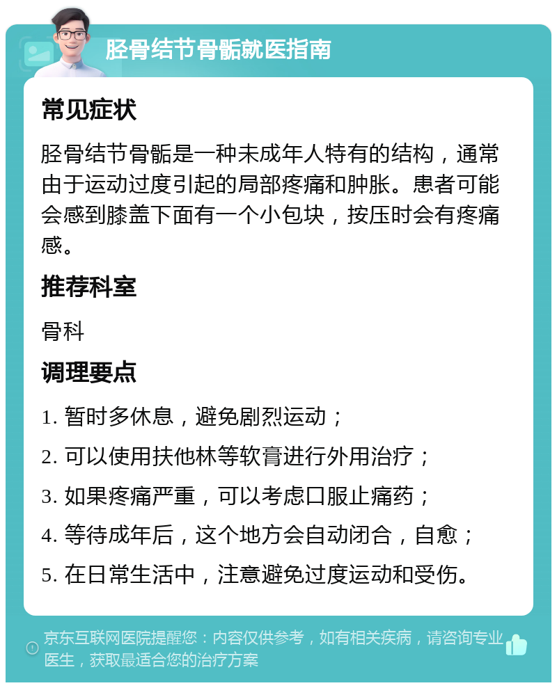 胫骨结节骨骺就医指南 常见症状 胫骨结节骨骺是一种未成年人特有的结构，通常由于运动过度引起的局部疼痛和肿胀。患者可能会感到膝盖下面有一个小包块，按压时会有疼痛感。 推荐科室 骨科 调理要点 1. 暂时多休息，避免剧烈运动； 2. 可以使用扶他林等软膏进行外用治疗； 3. 如果疼痛严重，可以考虑口服止痛药； 4. 等待成年后，这个地方会自动闭合，自愈； 5. 在日常生活中，注意避免过度运动和受伤。