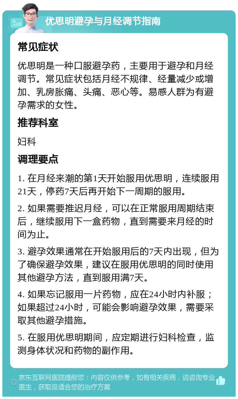 优思明避孕与月经调节指南 常见症状 优思明是一种口服避孕药，主要用于避孕和月经调节。常见症状包括月经不规律、经量减少或增加、乳房胀痛、头痛、恶心等。易感人群为有避孕需求的女性。 推荐科室 妇科 调理要点 1. 在月经来潮的第1天开始服用优思明，连续服用21天，停药7天后再开始下一周期的服用。 2. 如果需要推迟月经，可以在正常服用周期结束后，继续服用下一盒药物，直到需要来月经的时间为止。 3. 避孕效果通常在开始服用后的7天内出现，但为了确保避孕效果，建议在服用优思明的同时使用其他避孕方法，直到服用满7天。 4. 如果忘记服用一片药物，应在24小时内补服；如果超过24小时，可能会影响避孕效果，需要采取其他避孕措施。 5. 在服用优思明期间，应定期进行妇科检查，监测身体状况和药物的副作用。