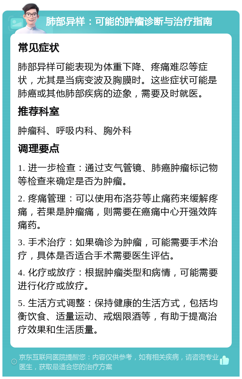 肺部异样：可能的肿瘤诊断与治疗指南 常见症状 肺部异样可能表现为体重下降、疼痛难忍等症状，尤其是当病变波及胸膜时。这些症状可能是肺癌或其他肺部疾病的迹象，需要及时就医。 推荐科室 肿瘤科、呼吸内科、胸外科 调理要点 1. 进一步检查：通过支气管镜、肺癌肿瘤标记物等检查来确定是否为肿瘤。 2. 疼痛管理：可以使用布洛芬等止痛药来缓解疼痛，若果是肿瘤痛，则需要在癌痛中心开强效阵痛药。 3. 手术治疗：如果确诊为肿瘤，可能需要手术治疗，具体是否适合手术需要医生评估。 4. 化疗或放疗：根据肿瘤类型和病情，可能需要进行化疗或放疗。 5. 生活方式调整：保持健康的生活方式，包括均衡饮食、适量运动、戒烟限酒等，有助于提高治疗效果和生活质量。