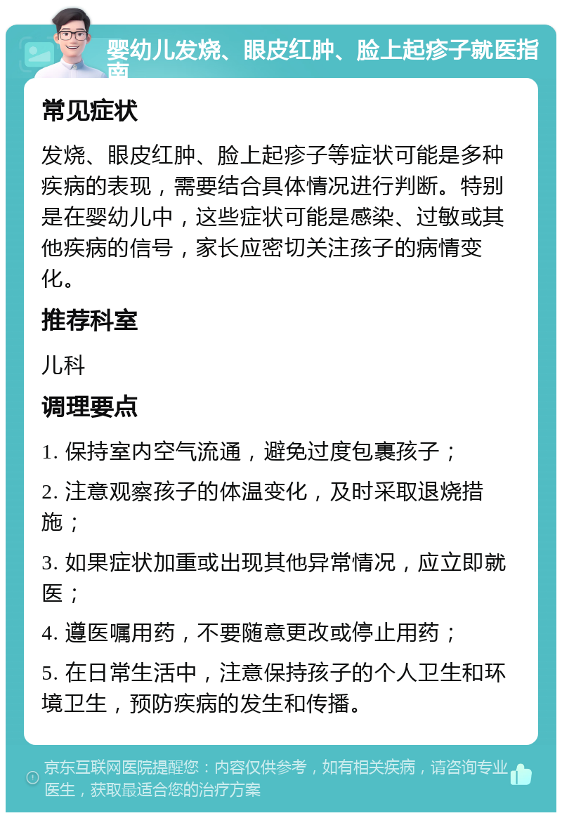 婴幼儿发烧、眼皮红肿、脸上起疹子就医指南 常见症状 发烧、眼皮红肿、脸上起疹子等症状可能是多种疾病的表现，需要结合具体情况进行判断。特别是在婴幼儿中，这些症状可能是感染、过敏或其他疾病的信号，家长应密切关注孩子的病情变化。 推荐科室 儿科 调理要点 1. 保持室内空气流通，避免过度包裹孩子； 2. 注意观察孩子的体温变化，及时采取退烧措施； 3. 如果症状加重或出现其他异常情况，应立即就医； 4. 遵医嘱用药，不要随意更改或停止用药； 5. 在日常生活中，注意保持孩子的个人卫生和环境卫生，预防疾病的发生和传播。