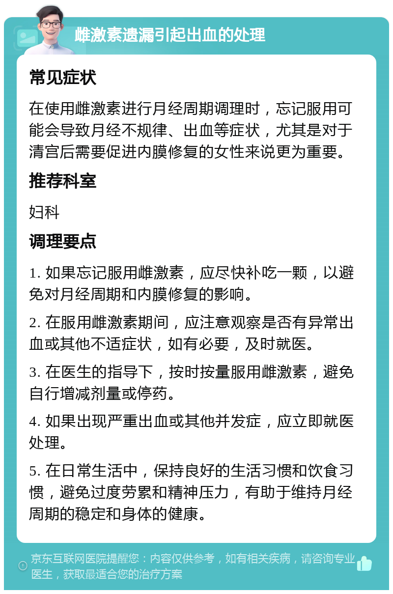 雌激素遗漏引起出血的处理 常见症状 在使用雌激素进行月经周期调理时，忘记服用可能会导致月经不规律、出血等症状，尤其是对于清宫后需要促进内膜修复的女性来说更为重要。 推荐科室 妇科 调理要点 1. 如果忘记服用雌激素，应尽快补吃一颗，以避免对月经周期和内膜修复的影响。 2. 在服用雌激素期间，应注意观察是否有异常出血或其他不适症状，如有必要，及时就医。 3. 在医生的指导下，按时按量服用雌激素，避免自行增减剂量或停药。 4. 如果出现严重出血或其他并发症，应立即就医处理。 5. 在日常生活中，保持良好的生活习惯和饮食习惯，避免过度劳累和精神压力，有助于维持月经周期的稳定和身体的健康。