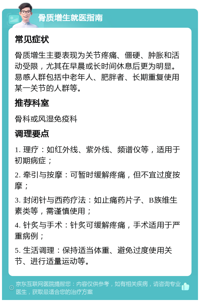 骨质增生就医指南 常见症状 骨质增生主要表现为关节疼痛、僵硬、肿胀和活动受限，尤其在早晨或长时间休息后更为明显。易感人群包括中老年人、肥胖者、长期重复使用某一关节的人群等。 推荐科室 骨科或风湿免疫科 调理要点 1. 理疗：如红外线、紫外线、频谱仪等，适用于初期病症； 2. 牵引与按摩：可暂时缓解疼痛，但不宜过度按摩； 3. 封闭针与西药疗法：如止痛药片子、B族维生素类等，需谨慎使用； 4. 针炙与手术：针炙可缓解疼痛，手术适用于严重病例； 5. 生活调理：保持适当体重、避免过度使用关节、进行适量运动等。