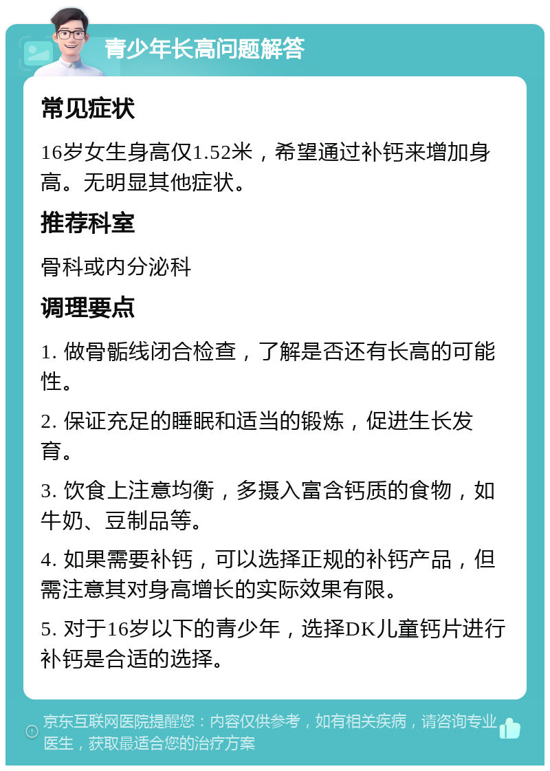 青少年长高问题解答 常见症状 16岁女生身高仅1.52米，希望通过补钙来增加身高。无明显其他症状。 推荐科室 骨科或内分泌科 调理要点 1. 做骨骺线闭合检查，了解是否还有长高的可能性。 2. 保证充足的睡眠和适当的锻炼，促进生长发育。 3. 饮食上注意均衡，多摄入富含钙质的食物，如牛奶、豆制品等。 4. 如果需要补钙，可以选择正规的补钙产品，但需注意其对身高增长的实际效果有限。 5. 对于16岁以下的青少年，选择DK儿童钙片进行补钙是合适的选择。