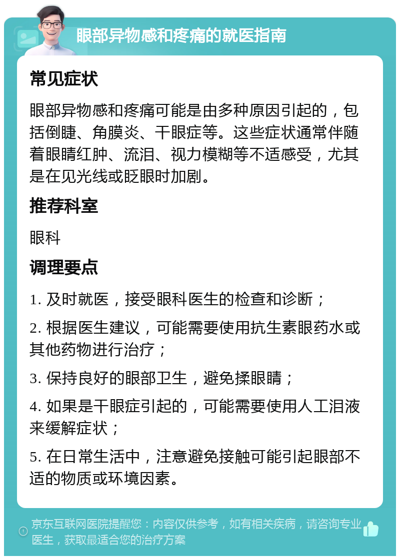 眼部异物感和疼痛的就医指南 常见症状 眼部异物感和疼痛可能是由多种原因引起的，包括倒睫、角膜炎、干眼症等。这些症状通常伴随着眼睛红肿、流泪、视力模糊等不适感受，尤其是在见光线或眨眼时加剧。 推荐科室 眼科 调理要点 1. 及时就医，接受眼科医生的检查和诊断； 2. 根据医生建议，可能需要使用抗生素眼药水或其他药物进行治疗； 3. 保持良好的眼部卫生，避免揉眼睛； 4. 如果是干眼症引起的，可能需要使用人工泪液来缓解症状； 5. 在日常生活中，注意避免接触可能引起眼部不适的物质或环境因素。